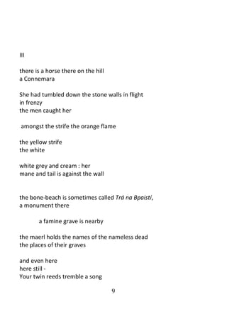 9
III
there is a horse there on the hill
a Connemara
She had tumbled down the stone walls in flight
in frenzy
the men caught her
amongst the strife the orange flame
the yellow strife
the white
white grey and cream : her
mane and tail is against the wall
the bone-beach is sometimes called Trá na Bpaistí,
a monument there
a famine grave is nearby
the maerl holds the names of the nameless dead
the places of their graves
and even here
here still -
Your twin reeds tremble a song
 