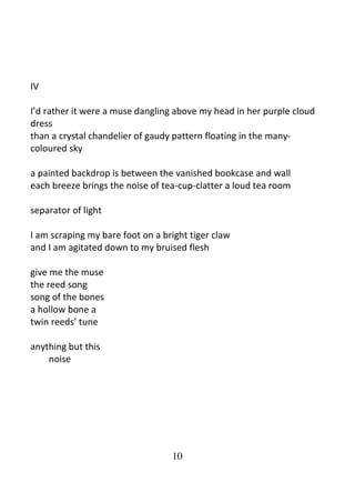 10
IV
I’d rather it were a muse dangling above my head in her purple cloud
dress
than a crystal chandelier of gaudy pattern floating in the many-
coloured sky
a painted backdrop is between the vanished bookcase and wall
each breeze brings the noise of tea-cup-clatter a loud tea room
separator of light
I am scraping my bare foot on a bright tiger claw
and I am agitated down to my bruised flesh
give me the muse
the reed song
song of the bones
a hollow bone a
twin reeds’ tune
anything but this
noise
 