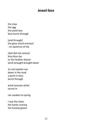 13
Jewel-box
the claw
the egg
the jewel-box
blue-burnt through
(and through)
the glass shard remnant
- an opulence of sky
shell did not conceal
blue blue sky
or this feather dream
wind-wrought brought-down
its red-swollen out
down in the mud
a point in blue
burnt through
wind caresses white
secret-in
nor awaken to spring
I saw the claws
the hands coming
the frosted gloom
 