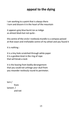 15
appeal to the dying
I am working to a point that is always there
I turn and discern it in the heart of the mountain
it appears grey blue burnt ice as indigo
as almost black but not quite -
this centre of the circle I restlessly trundle is a compass poised
at that exact and irrefutable centre of my wheel and you found it
it is nothing :
it is a tiny hole scratched through white paper
it is a gordian-knot in the ring of rope
that will break a neck
it is the leaving from bodily-derangement
that you could not unhinge your skull from
you meander restlessly round its perimeter.
lorn /
from
lament /
and not
 