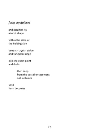 17
form crystallises
and assumes its
almost shape
within the silica of
the holding-skin
beneath crystal swipe
and tungsten-lunge
into the exact point
and drain
then seep
from the vessel-encasement
not sustainer
until
form becomes
 