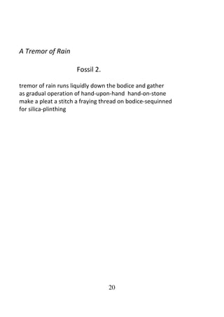 20
A Tremor of Rain
Fossil 2.
tremor of rain runs liquidly down the bodice and gather
as gradual operation of hand-upon-hand hand-on-stone
make a pleat a stitch a fraying thread on bodice-sequinned
for silica-plinthing
 