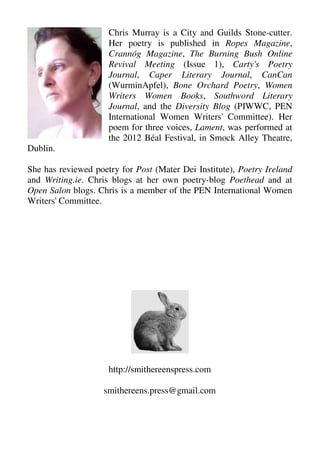 Chris Murray is a City and Guilds Stone-cutter.
Her poetry is published in Ropes Magazine,
Crannóg Magazine, The Burning Bush Online
Revival Meeting (Issue 1), Carty's Poetry
Journal, Caper Literary Journal, CanCan
(WurminApfel), Bone Orchard Poetry, Women
Writers Women Books, Southword Literary
Journal, and the Diversity Blog (PIWWC, PEN
International Women Writers' Committee). Her
poem for three voices, Lament, was performed at
the 2012 Béal Festival, in Smock Alley Theatre,
Dublin.
She has reviewed poetry for Post (Mater Dei Institute), Poetry Ireland
and Writing.ie. Chris blogs at her own poetry-blog Poethead and at
Open Salon blogs. Chris is a member of the PEN International Women
Writers' Committee.
http://smithereenspress.com
smithereens.press@gmail.com
 