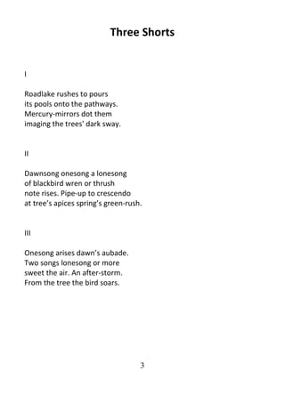 3
Three Shorts
I
Roadlake rushes to pours
its pools onto the pathways.
Mercury-mirrors dot them
imaging the trees' dark sway.
II
Dawnsong onesong a lonesong
of blackbird wren or thrush
note rises. Pipe-up to crescendo
at tree’s apices spring’s green-rush.
III
Onesong arises dawn’s aubade.
Two songs lonesong or more
sweet the air. An after-storm.
From the tree the bird soars.
 
