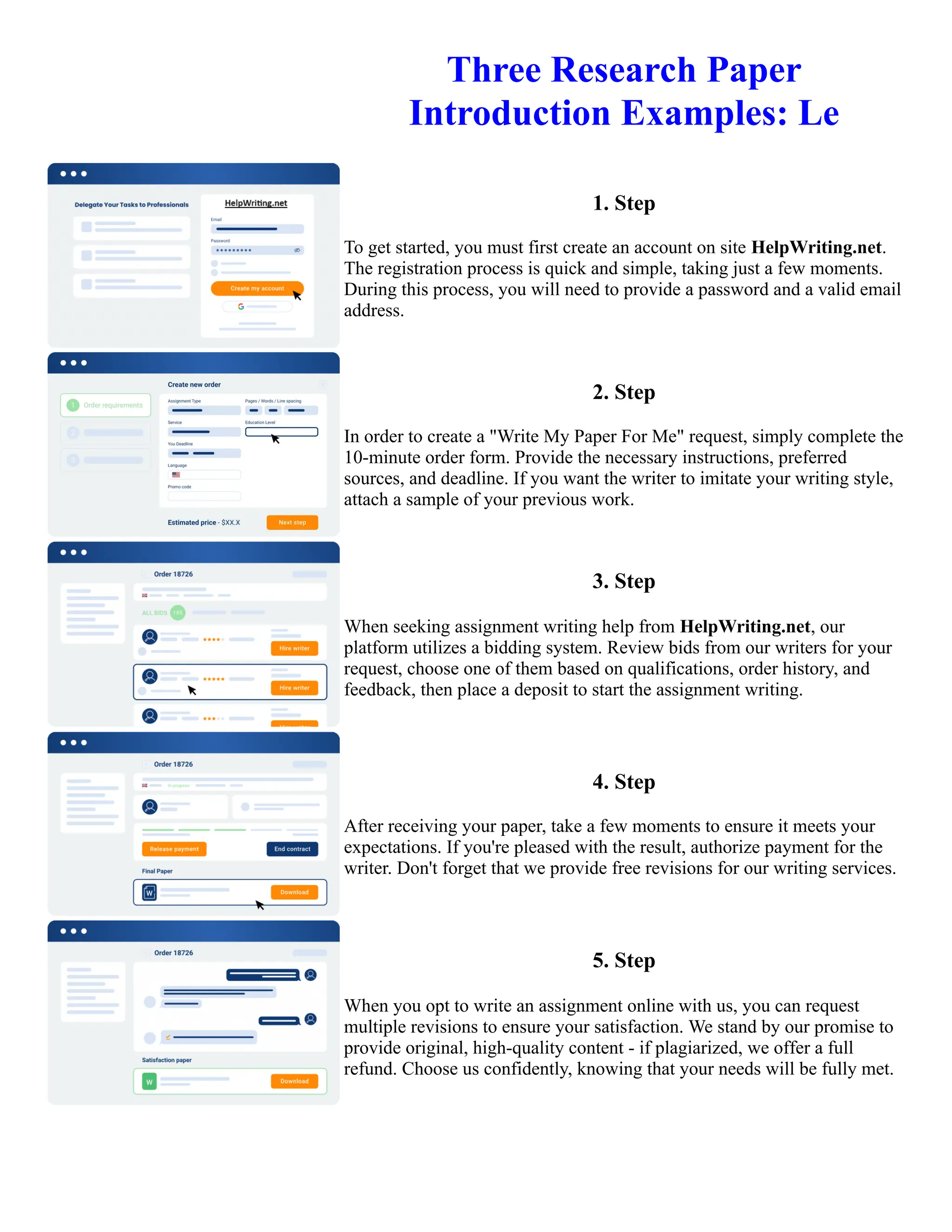 Three Research Paper
Introduction Examples: Le
1. Step
To get started, you must first create an account on site HelpWriting.net.
The registration process is quick and simple, taking just a few moments.
During this process, you will need to provide a password and a valid email
address.
2. Step
In order to create a "Write My Paper For Me" request, simply complete the
10-minute order form. Provide the necessary instructions, preferred
sources, and deadline. If you want the writer to imitate your writing style,
attach a sample of your previous work.
3. Step
When seeking assignment writing help from HelpWriting.net, our
platform utilizes a bidding system. Review bids from our writers for your
request, choose one of them based on qualifications, order history, and
feedback, then place a deposit to start the assignment writing.
4. Step
After receiving your paper, take a few moments to ensure it meets your
expectations. If you're pleased with the result, authorize payment for the
writer. Don't forget that we provide free revisions for our writing services.
5. Step
When you opt to write an assignment online with us, you can request
multiple revisions to ensure your satisfaction. We stand by our promise to
provide original, high-quality content - if plagiarized, we offer a full
refund. Choose us confidently, knowing that your needs will be fully met.
Three Research Paper Introduction Examples: Le Three Research Paper Introduction Examples: Le
 