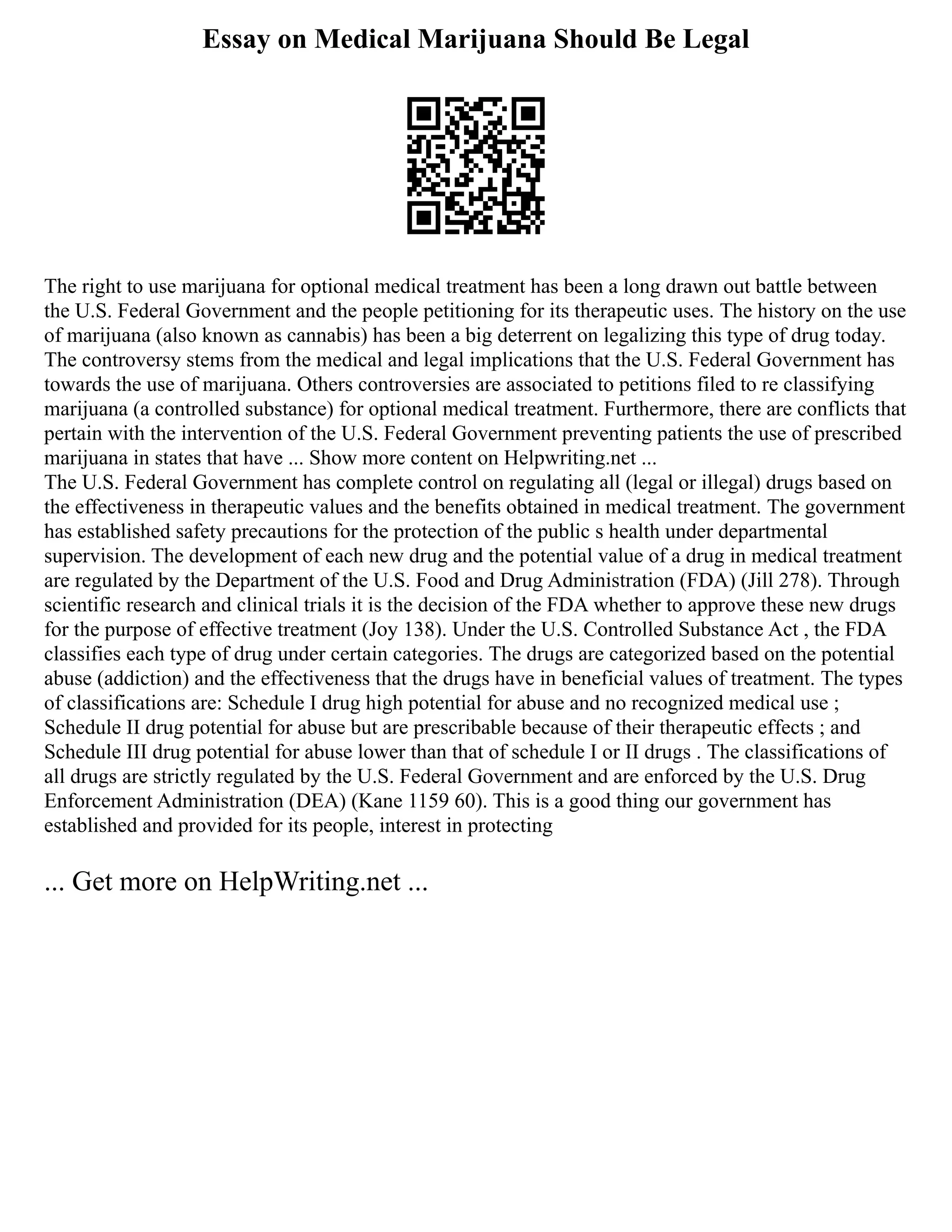 Essay on Medical Marijuana Should Be Legal
The right to use marijuana for optional medical treatment has been a long drawn out battle between
the U.S. Federal Government and the people petitioning for its therapeutic uses. The history on the use
of marijuana (also known as cannabis) has been a big deterrent on legalizing this type of drug today.
The controversy stems from the medical and legal implications that the U.S. Federal Government has
towards the use of marijuana. Others controversies are associated to petitions filed to re classifying
marijuana (a controlled substance) for optional medical treatment. Furthermore, there are conflicts that
pertain with the intervention of the U.S. Federal Government preventing patients the use of prescribed
marijuana in states that have ... Show more content on Helpwriting.net ...
The U.S. Federal Government has complete control on regulating all (legal or illegal) drugs based on
the effectiveness in therapeutic values and the benefits obtained in medical treatment. The government
has established safety precautions for the protection of the public s health under departmental
supervision. The development of each new drug and the potential value of a drug in medical treatment
are regulated by the Department of the U.S. Food and Drug Administration (FDA) (Jill 278). Through
scientific research and clinical trials it is the decision of the FDA whether to approve these new drugs
for the purpose of effective treatment (Joy 138). Under the U.S. Controlled Substance Act , the FDA
classifies each type of drug under certain categories. The drugs are categorized based on the potential
abuse (addiction) and the effectiveness that the drugs have in beneficial values of treatment. The types
of classifications are: Schedule I drug high potential for abuse and no recognized medical use ;
Schedule II drug potential for abuse but are prescribable because of their therapeutic effects ; and
Schedule III drug potential for abuse lower than that of schedule I or II drugs . The classifications of
all drugs are strictly regulated by the U.S. Federal Government and are enforced by the U.S. Drug
Enforcement Administration (DEA) (Kane 1159 60). This is a good thing our government has
established and provided for its people, interest in protecting
... Get more on HelpWriting.net ...
 