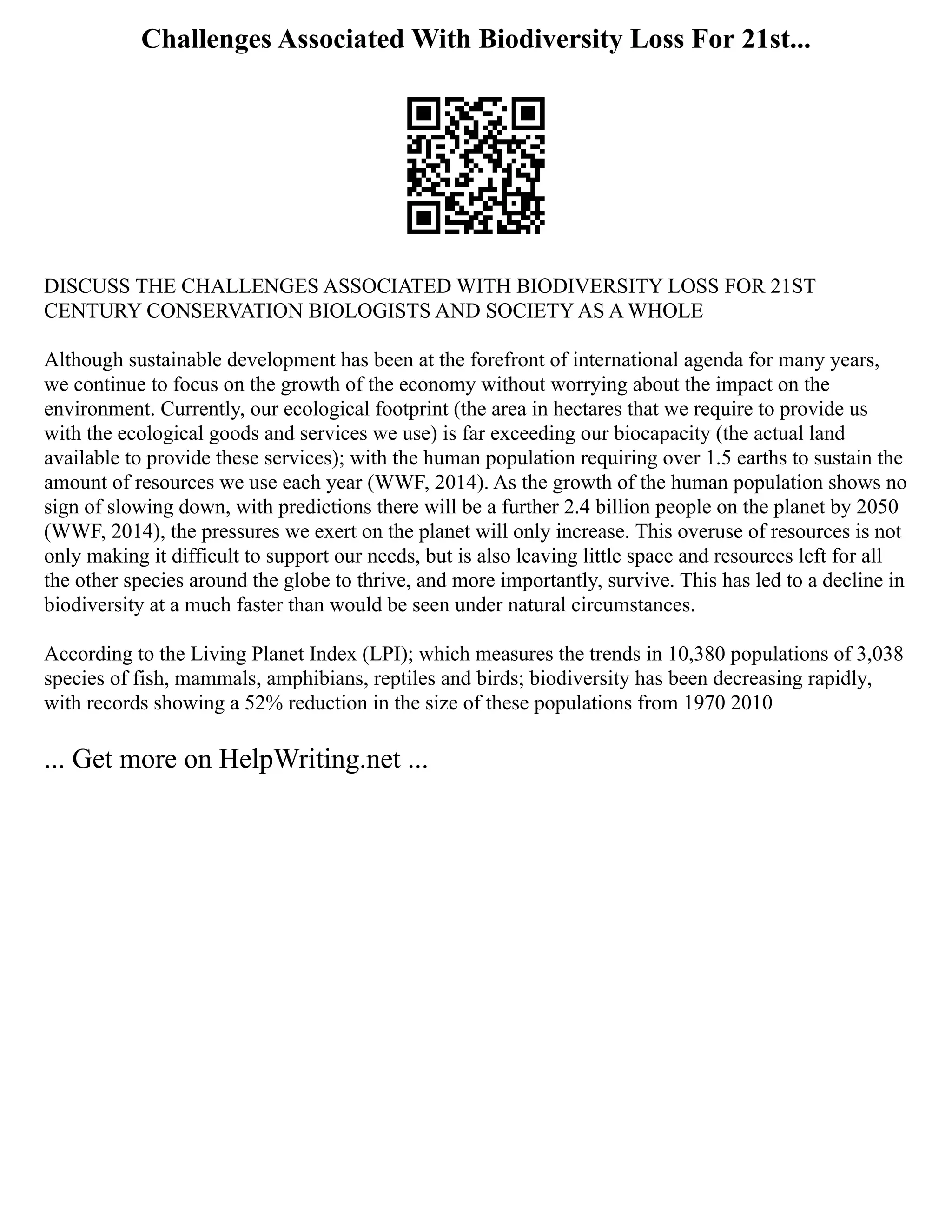 Challenges Associated With Biodiversity Loss For 21st...
DISCUSS THE CHALLENGES ASSOCIATED WITH BIODIVERSITY LOSS FOR 21ST
CENTURY CONSERVATION BIOLOGISTS AND SOCIETY AS A WHOLE
Although sustainable development has been at the forefront of international agenda for many years,
we continue to focus on the growth of the economy without worrying about the impact on the
environment. Currently, our ecological footprint (the area in hectares that we require to provide us
with the ecological goods and services we use) is far exceeding our biocapacity (the actual land
available to provide these services); with the human population requiring over 1.5 earths to sustain the
amount of resources we use each year (WWF, 2014). As the growth of the human population shows no
sign of slowing down, with predictions there will be a further 2.4 billion people on the planet by 2050
(WWF, 2014), the pressures we exert on the planet will only increase. This overuse of resources is not
only making it difficult to support our needs, but is also leaving little space and resources left for all
the other species around the globe to thrive, and more importantly, survive. This has led to a decline in
biodiversity at a much faster than would be seen under natural circumstances.
According to the Living Planet Index (LPI); which measures the trends in 10,380 populations of 3,038
species of fish, mammals, amphibians, reptiles and birds; biodiversity has been decreasing rapidly,
with records showing a 52% reduction in the size of these populations from 1970 2010
... Get more on HelpWriting.net ...
 