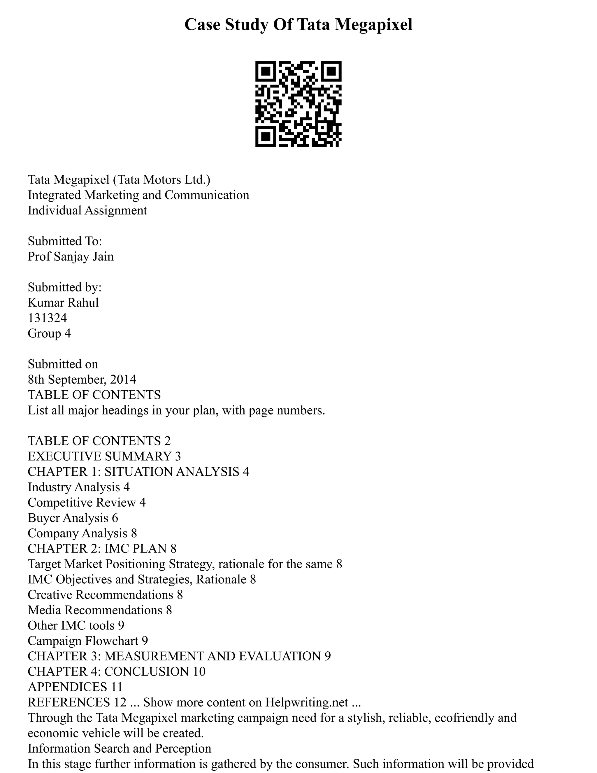 Case Study Of Tata Megapixel
Tata Megapixel (Tata Motors Ltd.)
Integrated Marketing and Communication
Individual Assignment
Submitted To:
Prof Sanjay Jain
Submitted by:
Kumar Rahul
131324
Group 4
Submitted on
8th September, 2014
TABLE OF CONTENTS
List all major headings in your plan, with page numbers.
TABLE OF CONTENTS 2
EXECUTIVE SUMMARY 3
CHAPTER 1: SITUATION ANALYSIS 4
Industry Analysis 4
Competitive Review 4
Buyer Analysis 6
Company Analysis 8
CHAPTER 2: IMC PLAN 8
Target Market Positioning Strategy, rationale for the same 8
IMC Objectives and Strategies, Rationale 8
Creative Recommendations 8
Media Recommendations 8
Other IMC tools 9
Campaign Flowchart 9
CHAPTER 3: MEASUREMENT AND EVALUATION 9
CHAPTER 4: CONCLUSION 10
APPENDICES 11
REFERENCES 12 ... Show more content on Helpwriting.net ...
Through the Tata Megapixel marketing campaign need for a stylish, reliable, ecofriendly and
economic vehicle will be created.
Information Search and Perception
In this stage further information is gathered by the consumer. Such information will be provided
 