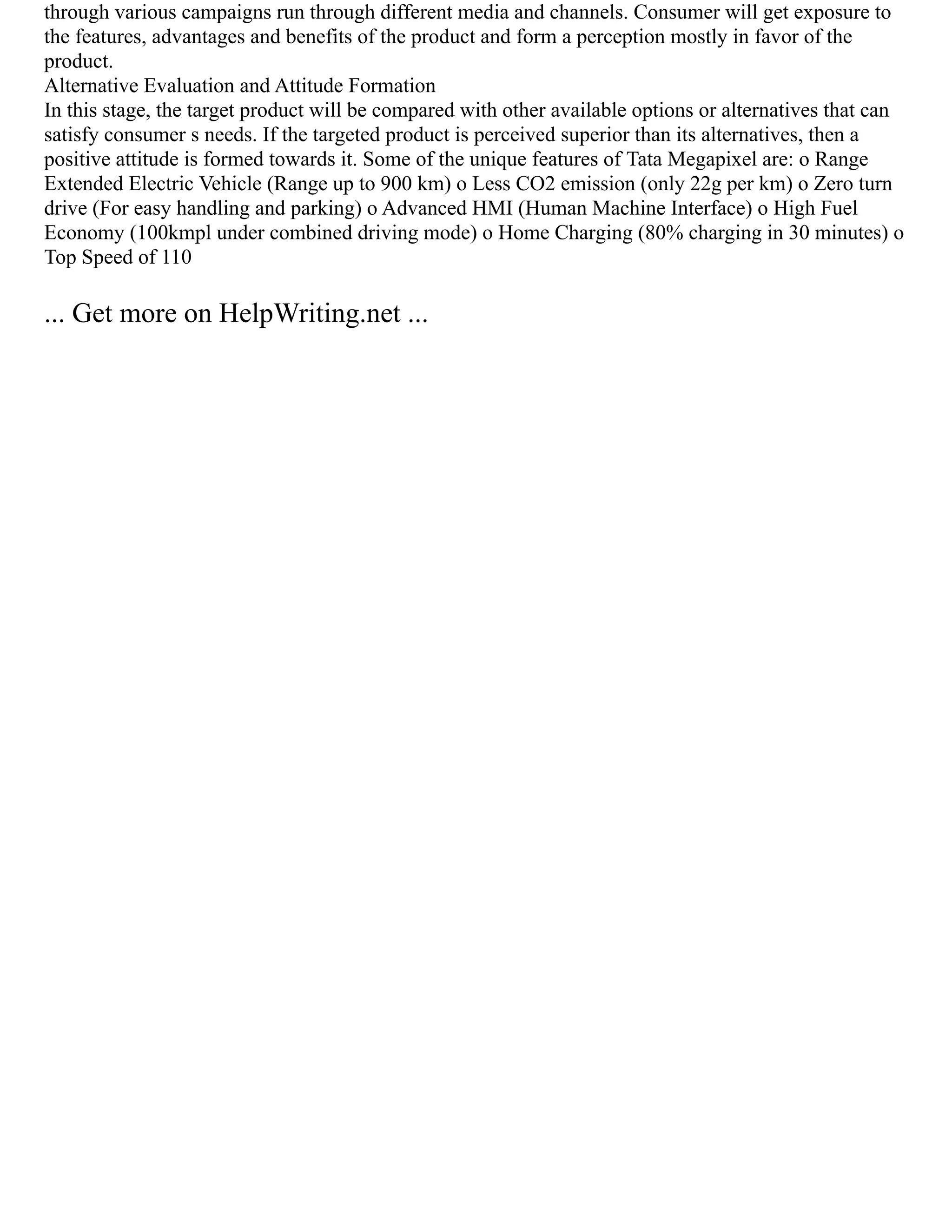 through various campaigns run through different media and channels. Consumer will get exposure to
the features, advantages and benefits of the product and form a perception mostly in favor of the
product.
Alternative Evaluation and Attitude Formation
In this stage, the target product will be compared with other available options or alternatives that can
satisfy consumer s needs. If the targeted product is perceived superior than its alternatives, then a
positive attitude is formed towards it. Some of the unique features of Tata Megapixel are: o Range
Extended Electric Vehicle (Range up to 900 km) o Less CO2 emission (only 22g per km) o Zero turn
drive (For easy handling and parking) o Advanced HMI (Human Machine Interface) o High Fuel
Economy (100kmpl under combined driving mode) o Home Charging (80% charging in 30 minutes) o
Top Speed of 110
... Get more on HelpWriting.net ...
 