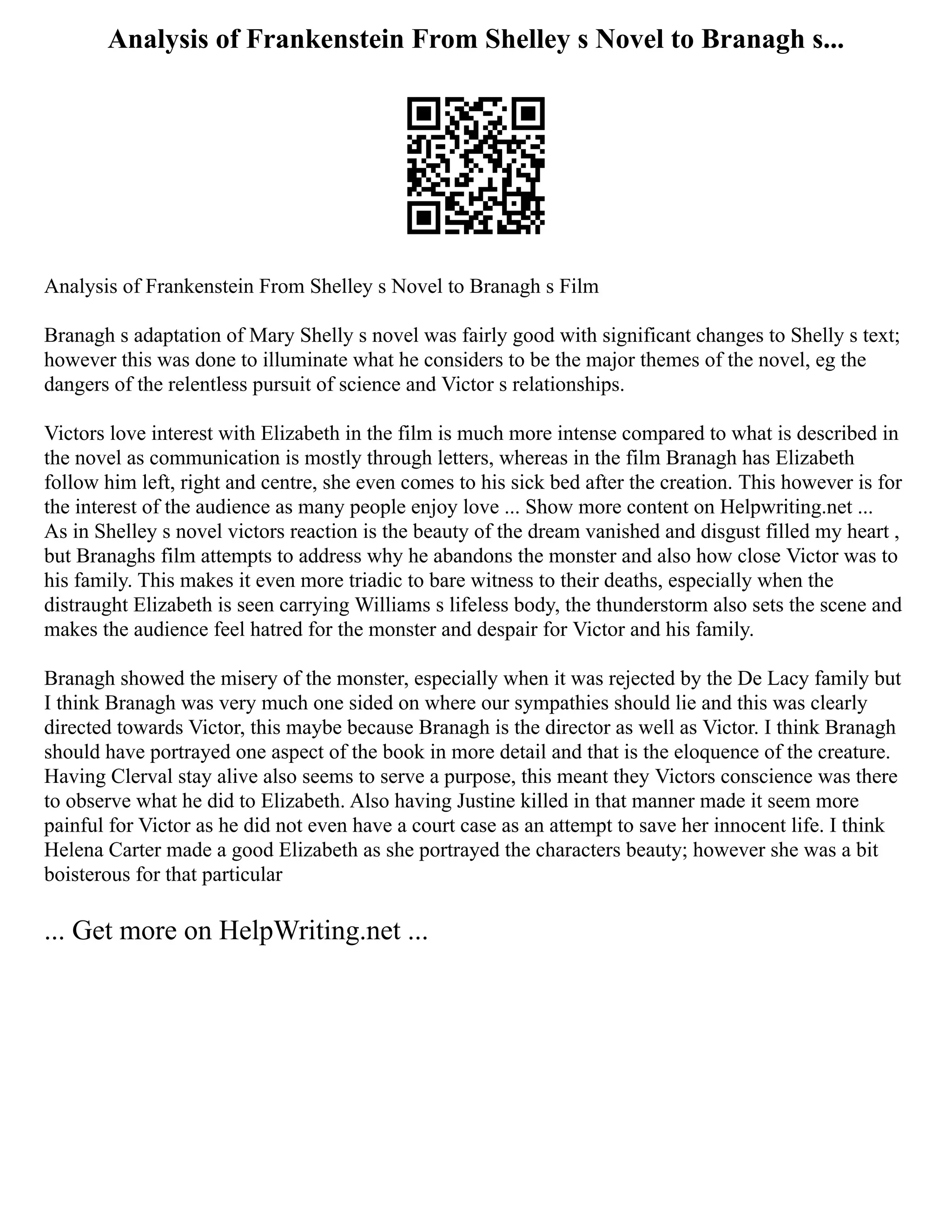Analysis of Frankenstein From Shelley s Novel to Branagh s...
Analysis of Frankenstein From Shelley s Novel to Branagh s Film
Branagh s adaptation of Mary Shelly s novel was fairly good with significant changes to Shelly s text;
however this was done to illuminate what he considers to be the major themes of the novel, eg the
dangers of the relentless pursuit of science and Victor s relationships.
Victors love interest with Elizabeth in the film is much more intense compared to what is described in
the novel as communication is mostly through letters, whereas in the film Branagh has Elizabeth
follow him left, right and centre, she even comes to his sick bed after the creation. This however is for
the interest of the audience as many people enjoy love ... Show more content on Helpwriting.net ...
As in Shelley s novel victors reaction is the beauty of the dream vanished and disgust filled my heart ,
but Branaghs film attempts to address why he abandons the monster and also how close Victor was to
his family. This makes it even more triadic to bare witness to their deaths, especially when the
distraught Elizabeth is seen carrying Williams s lifeless body, the thunderstorm also sets the scene and
makes the audience feel hatred for the monster and despair for Victor and his family.
Branagh showed the misery of the monster, especially when it was rejected by the De Lacy family but
I think Branagh was very much one sided on where our sympathies should lie and this was clearly
directed towards Victor, this maybe because Branagh is the director as well as Victor. I think Branagh
should have portrayed one aspect of the book in more detail and that is the eloquence of the creature.
Having Clerval stay alive also seems to serve a purpose, this meant they Victors conscience was there
to observe what he did to Elizabeth. Also having Justine killed in that manner made it seem more
painful for Victor as he did not even have a court case as an attempt to save her innocent life. I think
Helena Carter made a good Elizabeth as she portrayed the characters beauty; however she was a bit
boisterous for that particular
... Get more on HelpWriting.net ...
 