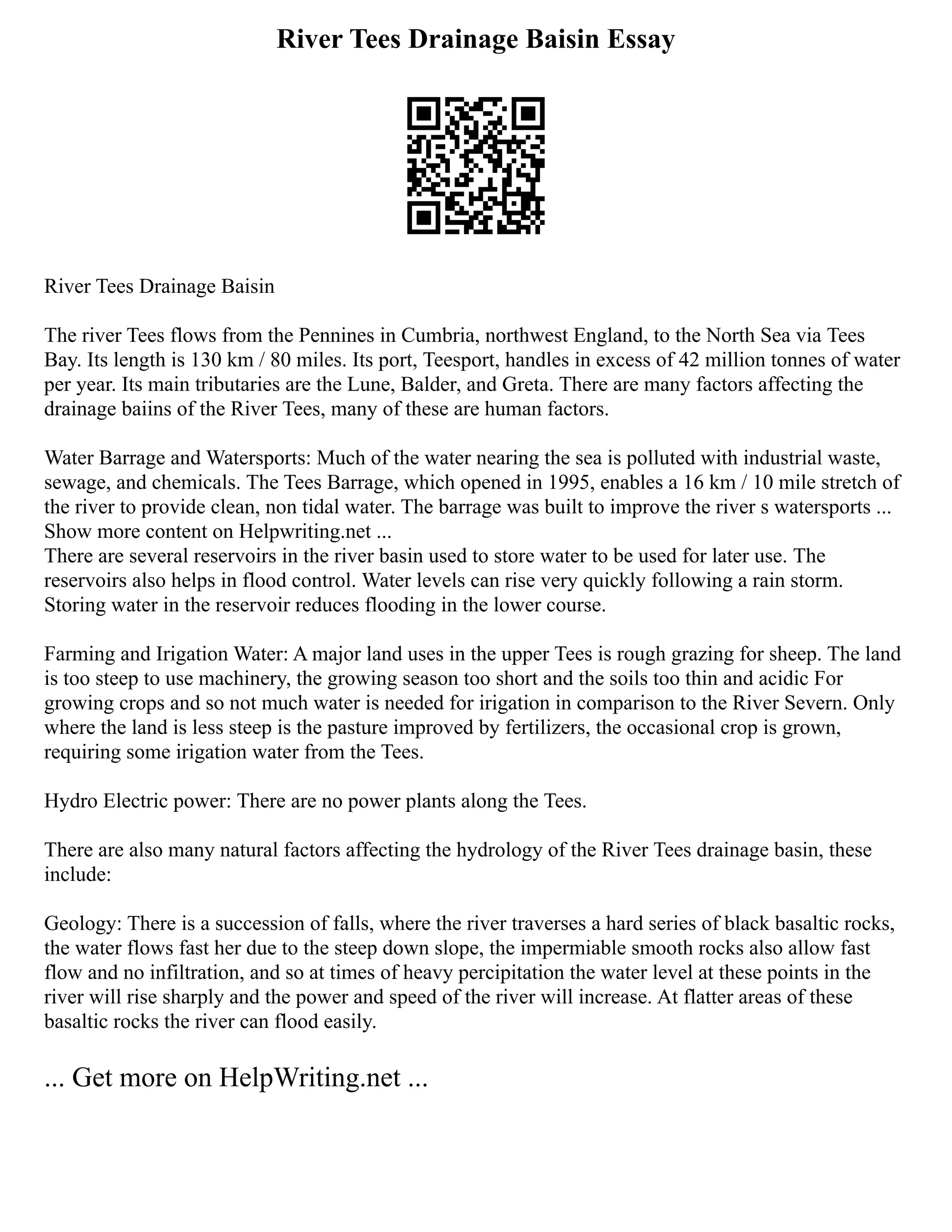 River Tees Drainage Baisin Essay
River Tees Drainage Baisin
The river Tees flows from the Pennines in Cumbria, northwest England, to the North Sea via Tees
Bay. Its length is 130 km / 80 miles. Its port, Teesport, handles in excess of 42 million tonnes of water
per year. Its main tributaries are the Lune, Balder, and Greta. There are many factors affecting the
drainage baiins of the River Tees, many of these are human factors.
Water Barrage and Watersports: Much of the water nearing the sea is polluted with industrial waste,
sewage, and chemicals. The Tees Barrage, which opened in 1995, enables a 16 km / 10 mile stretch of
the river to provide clean, non tidal water. The barrage was built to improve the river s watersports ...
Show more content on Helpwriting.net ...
There are several reservoirs in the river basin used to store water to be used for later use. The
reservoirs also helps in flood control. Water levels can rise very quickly following a rain storm.
Storing water in the reservoir reduces flooding in the lower course.
Farming and Irigation Water: A major land uses in the upper Tees is rough grazing for sheep. The land
is too steep to use machinery, the growing season too short and the soils too thin and acidic For
growing crops and so not much water is needed for irigation in comparison to the River Severn. Only
where the land is less steep is the pasture improved by fertilizers, the occasional crop is grown,
requiring some irigation water from the Tees.
Hydro Electric power: There are no power plants along the Tees.
There are also many natural factors affecting the hydrology of the River Tees drainage basin, these
include:
Geology: There is a succession of falls, where the river traverses a hard series of black basaltic rocks,
the water flows fast her due to the steep down slope, the impermiable smooth rocks also allow fast
flow and no infiltration, and so at times of heavy percipitation the water level at these points in the
river will rise sharply and the power and speed of the river will increase. At flatter areas of these
basaltic rocks the river can flood easily.
... Get more on HelpWriting.net ...
 