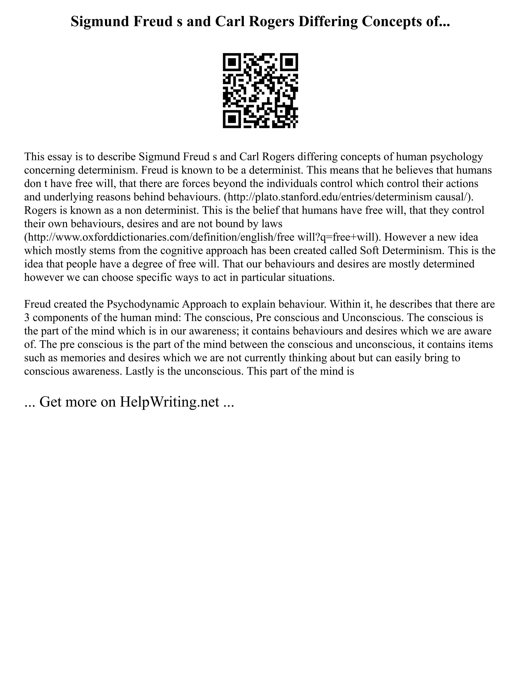 Sigmund Freud s and Carl Rogers Differing Concepts of...
This essay is to describe Sigmund Freud s and Carl Rogers differing concepts of human psychology
concerning determinism. Freud is known to be a determinist. This means that he believes that humans
don t have free will, that there are forces beyond the individuals control which control their actions
and underlying reasons behind behaviours. (http://plato.stanford.edu/entries/determinism causal/).
Rogers is known as a non determinist. This is the belief that humans have free will, that they control
their own behaviours, desires and are not bound by laws
(http://www.oxforddictionaries.com/definition/english/free will?q=free+will). However a new idea
which mostly stems from the cognitive approach has been created called Soft Determinism. This is the
idea that people have a degree of free will. That our behaviours and desires are mostly determined
however we can choose specific ways to act in particular situations.
Freud created the Psychodynamic Approach to explain behaviour. Within it, he describes that there are
3 components of the human mind: The conscious, Pre conscious and Unconscious. The conscious is
the part of the mind which is in our awareness; it contains behaviours and desires which we are aware
of. The pre conscious is the part of the mind between the conscious and unconscious, it contains items
such as memories and desires which we are not currently thinking about but can easily bring to
conscious awareness. Lastly is the unconscious. This part of the mind is
... Get more on HelpWriting.net ...
 
