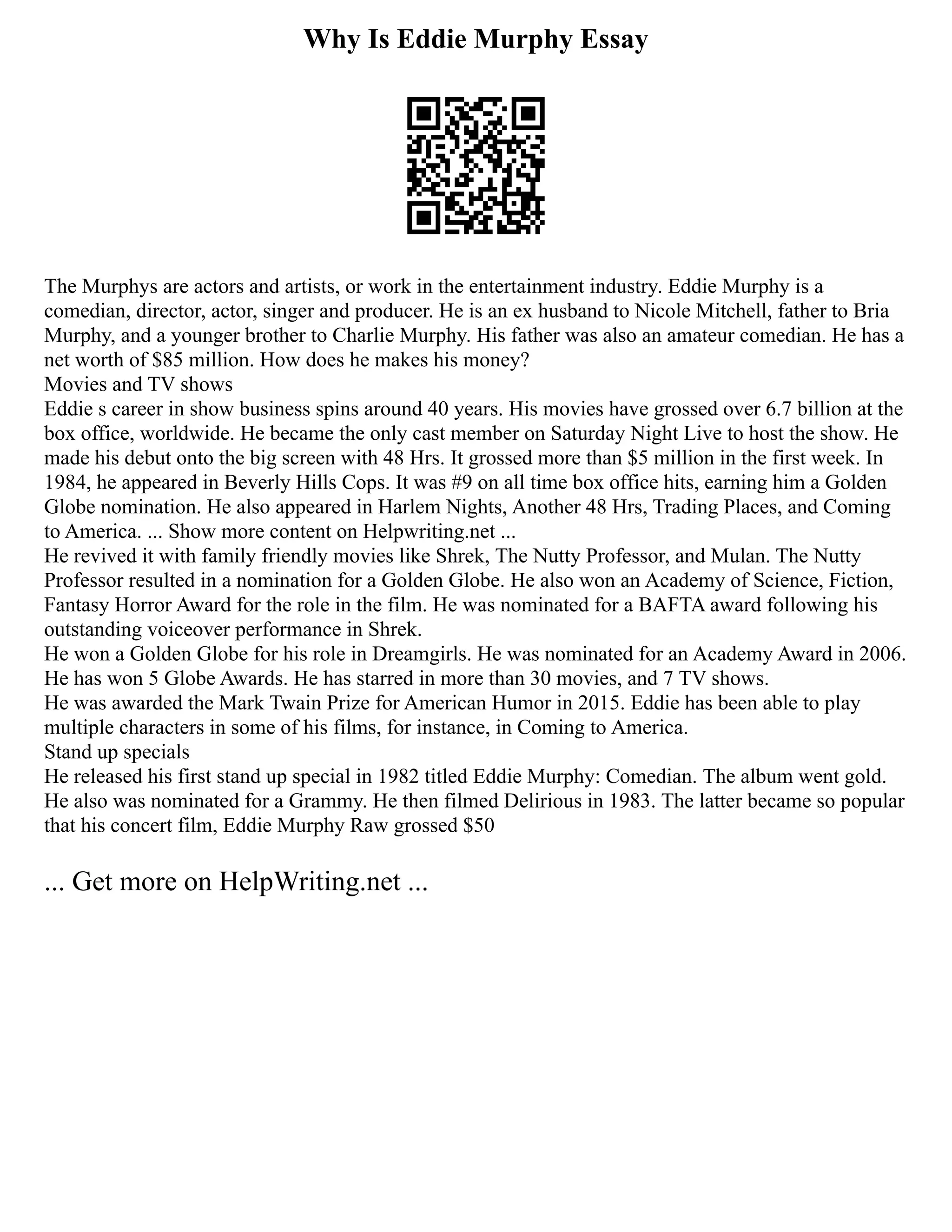 Why Is Eddie Murphy Essay
The Murphys are actors and artists, or work in the entertainment industry. Eddie Murphy is a
comedian, director, actor, singer and producer. He is an ex husband to Nicole Mitchell, father to Bria
Murphy, and a younger brother to Charlie Murphy. His father was also an amateur comedian. He has a
net worth of $85 million. How does he makes his money?
Movies and TV shows
Eddie s career in show business spins around 40 years. His movies have grossed over 6.7 billion at the
box office, worldwide. He became the only cast member on Saturday Night Live to host the show. He
made his debut onto the big screen with 48 Hrs. It grossed more than $5 million in the first week. In
1984, he appeared in Beverly Hills Cops. It was #9 on all time box office hits, earning him a Golden
Globe nomination. He also appeared in Harlem Nights, Another 48 Hrs, Trading Places, and Coming
to America. ... Show more content on Helpwriting.net ...
He revived it with family friendly movies like Shrek, The Nutty Professor, and Mulan. The Nutty
Professor resulted in a nomination for a Golden Globe. He also won an Academy of Science, Fiction,
Fantasy Horror Award for the role in the film. He was nominated for a BAFTA award following his
outstanding voiceover performance in Shrek.
He won a Golden Globe for his role in Dreamgirls. He was nominated for an Academy Award in 2006.
He has won 5 Globe Awards. He has starred in more than 30 movies, and 7 TV shows.
He was awarded the Mark Twain Prize for American Humor in 2015. Eddie has been able to play
multiple characters in some of his films, for instance, in Coming to America.
Stand up specials
He released his first stand up special in 1982 titled Eddie Murphy: Comedian. The album went gold.
He also was nominated for a Grammy. He then filmed Delirious in 1983. The latter became so popular
that his concert film, Eddie Murphy Raw grossed $50
... Get more on HelpWriting.net ...
 