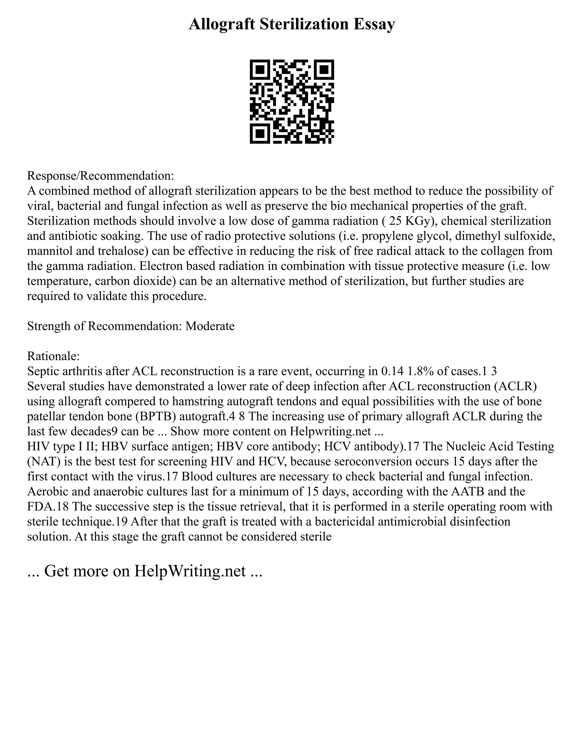Allograft Sterilization Essay
Response/Recommendation:
A combined method of allograft sterilization appears to be the best method to reduce the possibility of
viral, bacterial and fungal infection as well as preserve the bio mechanical properties of the graft.
Sterilization methods should involve a low dose of gamma radiation ( 25 KGy), chemical sterilization
and antibiotic soaking. The use of radio protective solutions (i.e. propylene glycol, dimethyl sulfoxide,
mannitol and trehalose) can be effective in reducing the risk of free radical attack to the collagen from
the gamma radiation. Electron based radiation in combination with tissue protective measure (i.e. low
temperature, carbon dioxide) can be an alternative method of sterilization, but further studies are
required to validate this procedure.
Strength of Recommendation: Moderate
Rationale:
Septic arthritis after ACL reconstruction is a rare event, occurring in 0.14 1.8% of cases.1 3
Several studies have demonstrated a lower rate of deep infection after ACL reconstruction (ACLR)
using allograft compered to hamstring autograft tendons and equal possibilities with the use of bone
patellar tendon bone (BPTB) autograft.4 8 The increasing use of primary allograft ACLR during the
last few decades9 can be ... Show more content on Helpwriting.net ...
HIV type I II; HBV surface antigen; HBV core antibody; HCV antibody).17 The Nucleic Acid Testing
(NAT) is the best test for screening HIV and HCV, because seroconversion occurs 15 days after the
first contact with the virus.17 Blood cultures are necessary to check bacterial and fungal infection.
Aerobic and anaerobic cultures last for a minimum of 15 days, according with the AATB and the
FDA.18 The successive step is the tissue retrieval, that it is performed in a sterile operating room with
sterile technique.19 After that the graft is treated with a bactericidal antimicrobial disinfection
solution. At this stage the graft cannot be considered sterile
... Get more on HelpWriting.net ...
 
