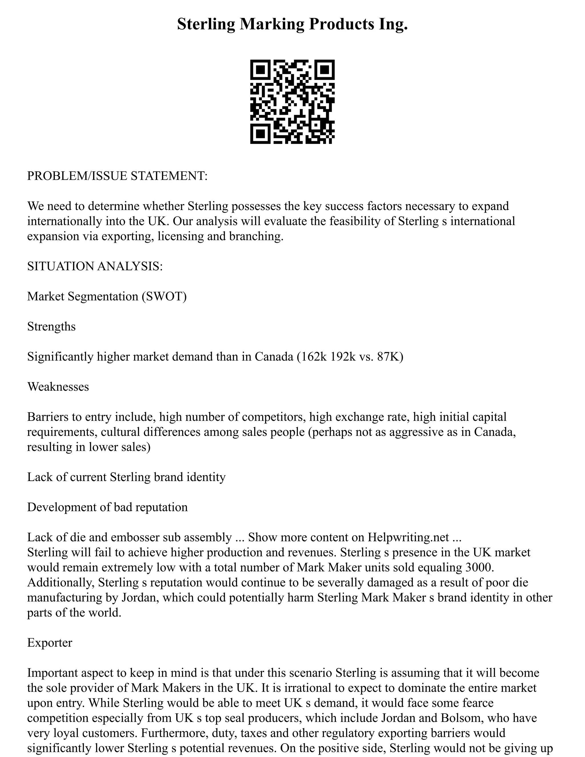 Sterling Marking Products Ing.
PROBLEM/ISSUE STATEMENT:
We need to determine whether Sterling possesses the key success factors necessary to expand
internationally into the UK. Our analysis will evaluate the feasibility of Sterling s international
expansion via exporting, licensing and branching.
SITUATION ANALYSIS:
Market Segmentation (SWOT)
Strengths
Significantly higher market demand than in Canada (162k 192k vs. 87K)
Weaknesses
Barriers to entry include, high number of competitors, high exchange rate, high initial capital
requirements, cultural differences among sales people (perhaps not as aggressive as in Canada,
resulting in lower sales)
Lack of current Sterling brand identity
Development of bad reputation
Lack of die and embosser sub assembly ... Show more content on Helpwriting.net ...
Sterling will fail to achieve higher production and revenues. Sterling s presence in the UK market
would remain extremely low with a total number of Mark Maker units sold equaling 3000.
Additionally, Sterling s reputation would continue to be severally damaged as a result of poor die
manufacturing by Jordan, which could potentially harm Sterling Mark Maker s brand identity in other
parts of the world.
Exporter
Important aspect to keep in mind is that under this scenario Sterling is assuming that it will become
the sole provider of Mark Makers in the UK. It is irrational to expect to dominate the entire market
upon entry. While Sterling would be able to meet UK s demand, it would face some fearce
competition especially from UK s top seal producers, which include Jordan and Bolsom, who have
very loyal customers. Furthermore, duty, taxes and other regulatory exporting barriers would
significantly lower Sterling s potential revenues. On the positive side, Sterling would not be giving up
 