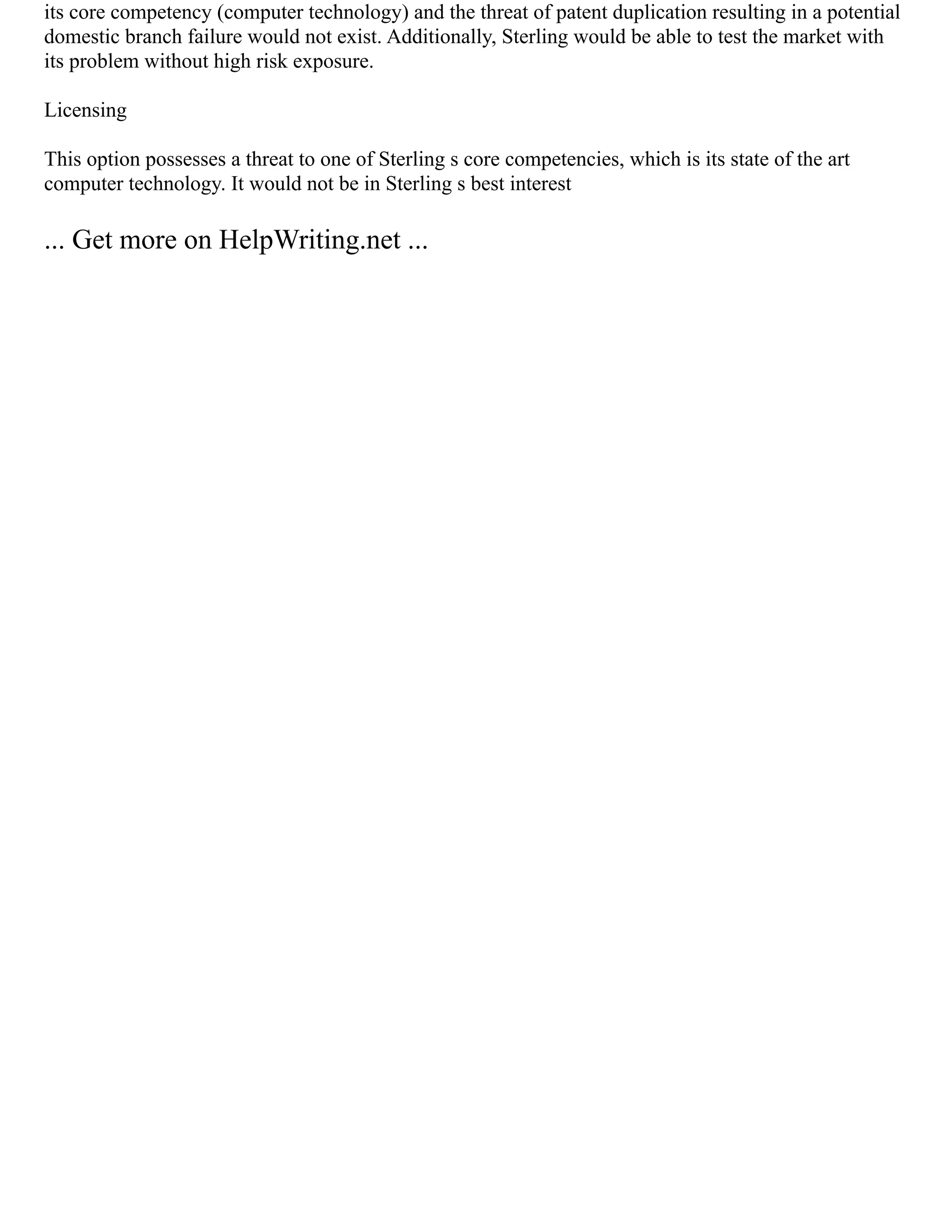 its core competency (computer technology) and the threat of patent duplication resulting in a potential
domestic branch failure would not exist. Additionally, Sterling would be able to test the market with
its problem without high risk exposure.
Licensing
This option possesses a threat to one of Sterling s core competencies, which is its state of the art
computer technology. It would not be in Sterling s best interest
... Get more on HelpWriting.net ...
 