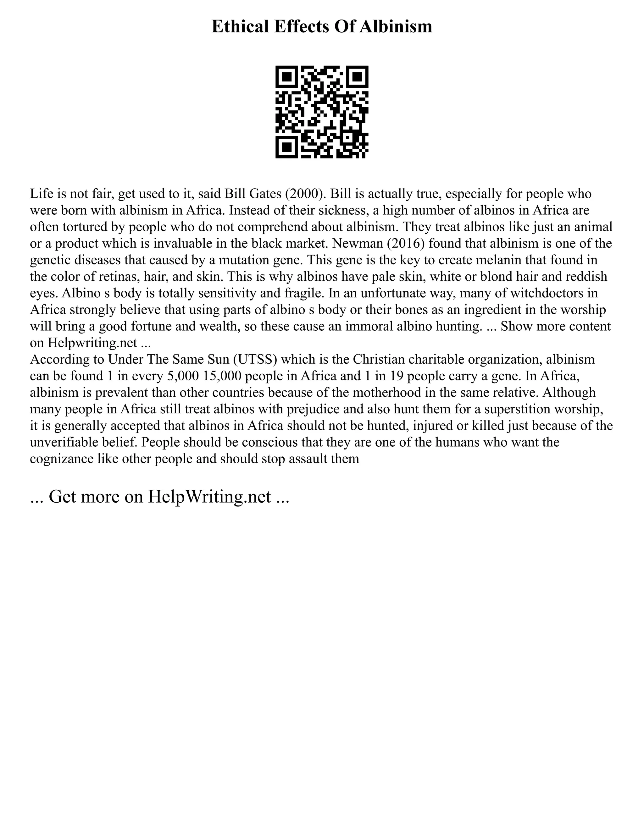 Ethical Effects Of Albinism
Life is not fair, get used to it, said Bill Gates (2000). Bill is actually true, especially for people who
were born with albinism in Africa. Instead of their sickness, a high number of albinos in Africa are
often tortured by people who do not comprehend about albinism. They treat albinos like just an animal
or a product which is invaluable in the black market. Newman (2016) found that albinism is one of the
genetic diseases that caused by a mutation gene. This gene is the key to create melanin that found in
the color of retinas, hair, and skin. This is why albinos have pale skin, white or blond hair and reddish
eyes. Albino s body is totally sensitivity and fragile. In an unfortunate way, many of witchdoctors in
Africa strongly believe that using parts of albino s body or their bones as an ingredient in the worship
will bring a good fortune and wealth, so these cause an immoral albino hunting. ... Show more content
on Helpwriting.net ...
According to Under The Same Sun (UTSS) which is the Christian charitable organization, albinism
can be found 1 in every 5,000 15,000 people in Africa and 1 in 19 people carry a gene. In Africa,
albinism is prevalent than other countries because of the motherhood in the same relative. Although
many people in Africa still treat albinos with prejudice and also hunt them for a superstition worship,
it is generally accepted that albinos in Africa should not be hunted, injured or killed just because of the
unverifiable belief. People should be conscious that they are one of the humans who want the
cognizance like other people and should stop assault them
... Get more on HelpWriting.net ...
 