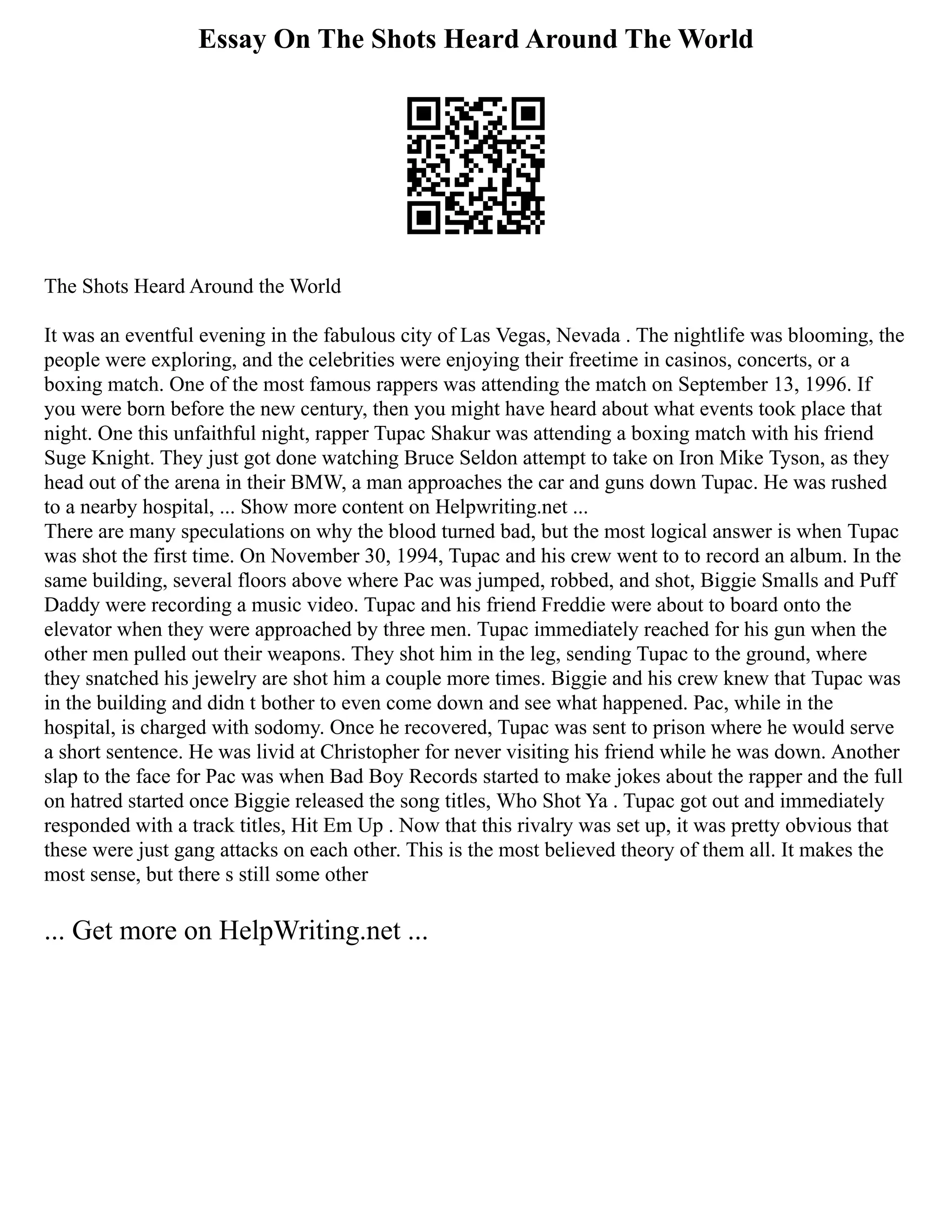 Essay On The Shots Heard Around The World
The Shots Heard Around the World
It was an eventful evening in the fabulous city of Las Vegas, Nevada . The nightlife was blooming, the
people were exploring, and the celebrities were enjoying their freetime in casinos, concerts, or a
boxing match. One of the most famous rappers was attending the match on September 13, 1996. If
you were born before the new century, then you might have heard about what events took place that
night. One this unfaithful night, rapper Tupac Shakur was attending a boxing match with his friend
Suge Knight. They just got done watching Bruce Seldon attempt to take on Iron Mike Tyson, as they
head out of the arena in their BMW, a man approaches the car and guns down Tupac. He was rushed
to a nearby hospital, ... Show more content on Helpwriting.net ...
There are many speculations on why the blood turned bad, but the most logical answer is when Tupac
was shot the first time. On November 30, 1994, Tupac and his crew went to to record an album. In the
same building, several floors above where Pac was jumped, robbed, and shot, Biggie Smalls and Puff
Daddy were recording a music video. Tupac and his friend Freddie were about to board onto the
elevator when they were approached by three men. Tupac immediately reached for his gun when the
other men pulled out their weapons. They shot him in the leg, sending Tupac to the ground, where
they snatched his jewelry are shot him a couple more times. Biggie and his crew knew that Tupac was
in the building and didn t bother to even come down and see what happened. Pac, while in the
hospital, is charged with sodomy. Once he recovered, Tupac was sent to prison where he would serve
a short sentence. He was livid at Christopher for never visiting his friend while he was down. Another
slap to the face for Pac was when Bad Boy Records started to make jokes about the rapper and the full
on hatred started once Biggie released the song titles, Who Shot Ya . Tupac got out and immediately
responded with a track titles, Hit Em Up . Now that this rivalry was set up, it was pretty obvious that
these were just gang attacks on each other. This is the most believed theory of them all. It makes the
most sense, but there s still some other
... Get more on HelpWriting.net ...
 