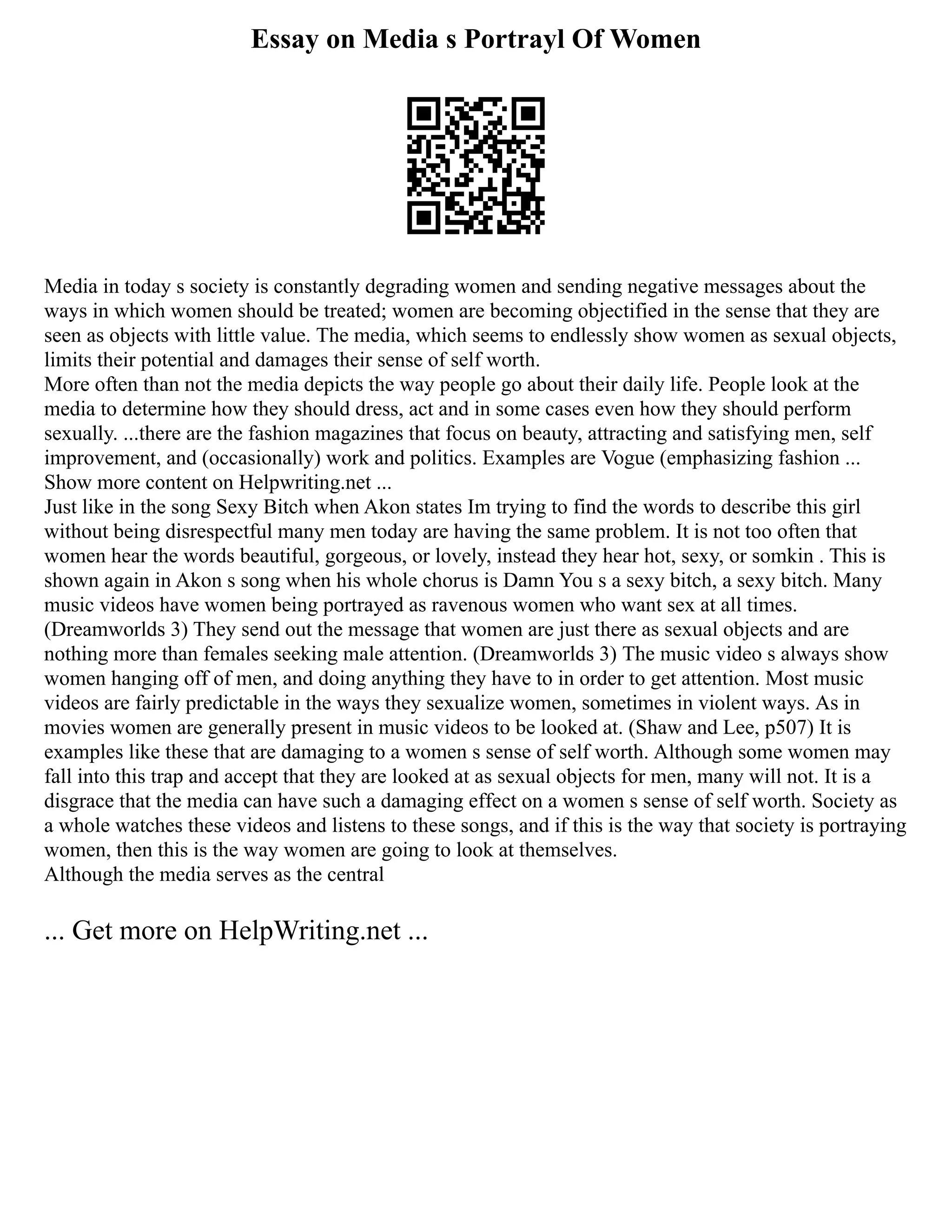 Essay on Media s Portrayl Of Women
Media in today s society is constantly degrading women and sending negative messages about the
ways in which women should be treated; women are becoming objectified in the sense that they are
seen as objects with little value. The media, which seems to endlessly show women as sexual objects,
limits their potential and damages their sense of self worth.
More often than not the media depicts the way people go about their daily life. People look at the
media to determine how they should dress, act and in some cases even how they should perform
sexually. ...there are the fashion magazines that focus on beauty, attracting and satisfying men, self
improvement, and (occasionally) work and politics. Examples are Vogue (emphasizing fashion ...
Show more content on Helpwriting.net ...
Just like in the song Sexy Bitch when Akon states Im trying to find the words to describe this girl
without being disrespectful many men today are having the same problem. It is not too often that
women hear the words beautiful, gorgeous, or lovely, instead they hear hot, sexy, or somkin . This is
shown again in Akon s song when his whole chorus is Damn You s a sexy bitch, a sexy bitch. Many
music videos have women being portrayed as ravenous women who want sex at all times.
(Dreamworlds 3) They send out the message that women are just there as sexual objects and are
nothing more than females seeking male attention. (Dreamworlds 3) The music video s always show
women hanging off of men, and doing anything they have to in order to get attention. Most music
videos are fairly predictable in the ways they sexualize women, sometimes in violent ways. As in
movies women are generally present in music videos to be looked at. (Shaw and Lee, p507) It is
examples like these that are damaging to a women s sense of self worth. Although some women may
fall into this trap and accept that they are looked at as sexual objects for men, many will not. It is a
disgrace that the media can have such a damaging effect on a women s sense of self worth. Society as
a whole watches these videos and listens to these songs, and if this is the way that society is portraying
women, then this is the way women are going to look at themselves.
Although the media serves as the central
... Get more on HelpWriting.net ...
 