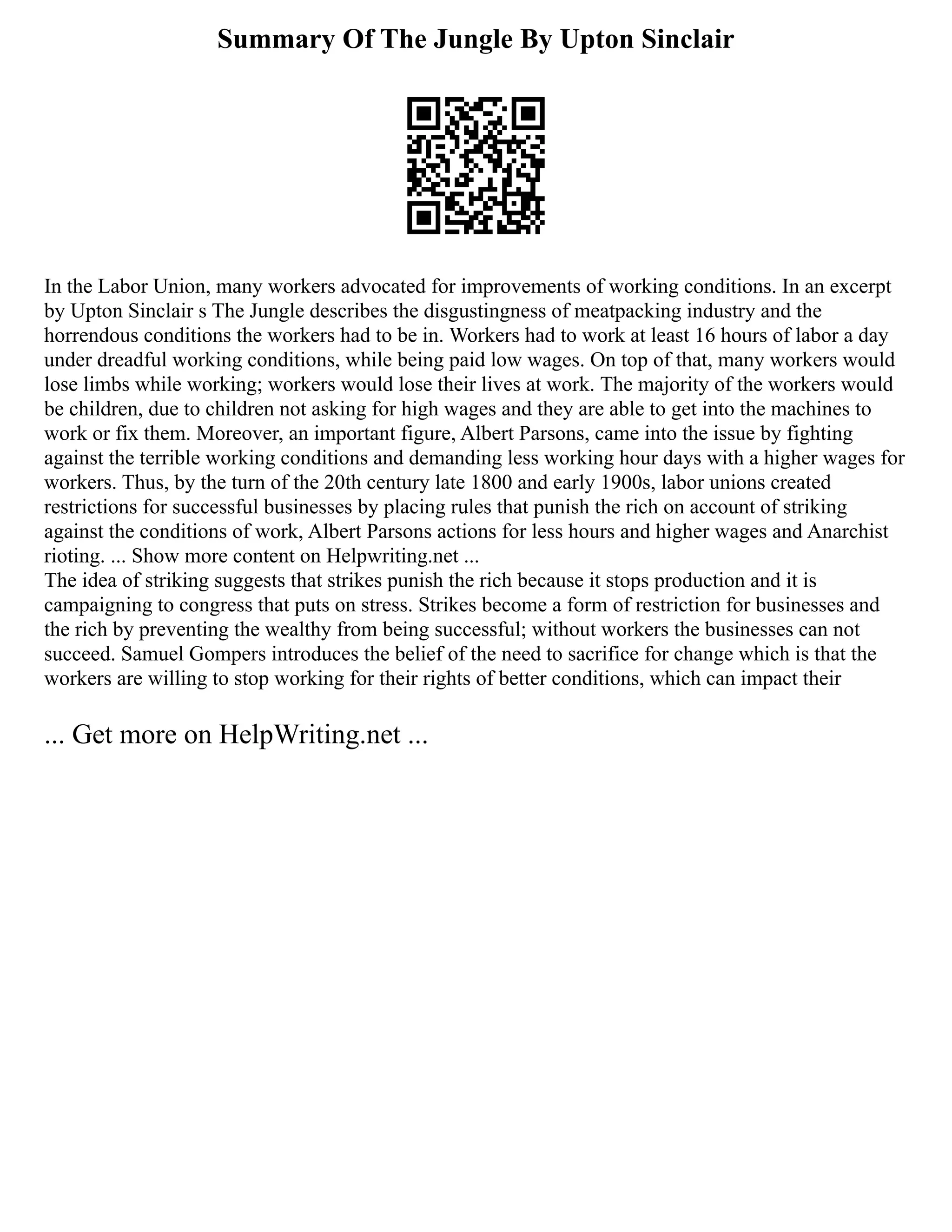 Summary Of The Jungle By Upton Sinclair
In the Labor Union, many workers advocated for improvements of working conditions. In an excerpt
by Upton Sinclair s The Jungle describes the disgustingness of meatpacking industry and the
horrendous conditions the workers had to be in. Workers had to work at least 16 hours of labor a day
under dreadful working conditions, while being paid low wages. On top of that, many workers would
lose limbs while working; workers would lose their lives at work. The majority of the workers would
be children, due to children not asking for high wages and they are able to get into the machines to
work or fix them. Moreover, an important figure, Albert Parsons, came into the issue by fighting
against the terrible working conditions and demanding less working hour days with a higher wages for
workers. Thus, by the turn of the 20th century late 1800 and early 1900s, labor unions created
restrictions for successful businesses by placing rules that punish the rich on account of striking
against the conditions of work, Albert Parsons actions for less hours and higher wages and Anarchist
rioting. ... Show more content on Helpwriting.net ...
The idea of striking suggests that strikes punish the rich because it stops production and it is
campaigning to congress that puts on stress. Strikes become a form of restriction for businesses and
the rich by preventing the wealthy from being successful; without workers the businesses can not
succeed. Samuel Gompers introduces the belief of the need to sacrifice for change which is that the
workers are willing to stop working for their rights of better conditions, which can impact their
... Get more on HelpWriting.net ...
 