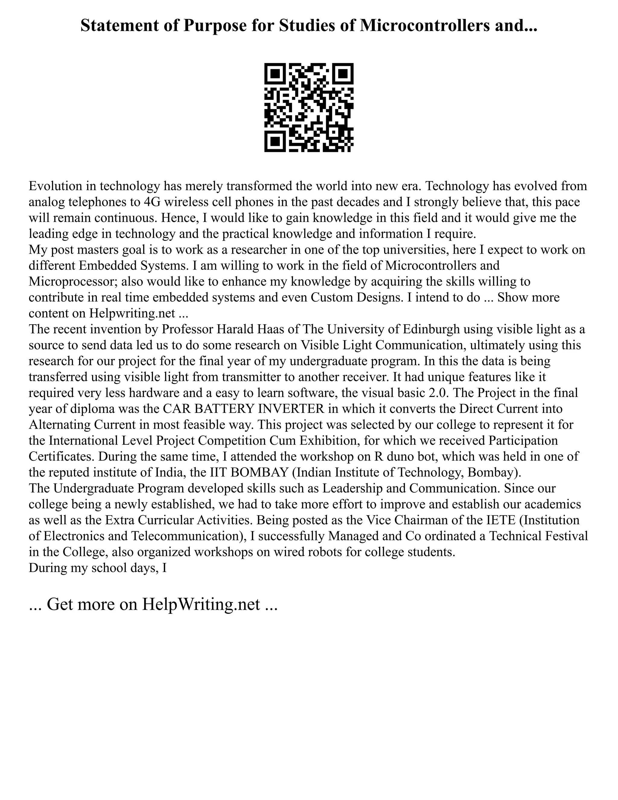 Statement of Purpose for Studies of Microcontrollers and...
Evolution in technology has merely transformed the world into new era. Technology has evolved from
analog telephones to 4G wireless cell phones in the past decades and I strongly believe that, this pace
will remain continuous. Hence, I would like to gain knowledge in this field and it would give me the
leading edge in technology and the practical knowledge and information I require.
My post masters goal is to work as a researcher in one of the top universities, here I expect to work on
different Embedded Systems. I am willing to work in the field of Microcontrollers and
Microprocessor; also would like to enhance my knowledge by acquiring the skills willing to
contribute in real time embedded systems and even Custom Designs. I intend to do ... Show more
content on Helpwriting.net ...
The recent invention by Professor Harald Haas of The University of Edinburgh using visible light as a
source to send data led us to do some research on Visible Light Communication, ultimately using this
research for our project for the final year of my undergraduate program. In this the data is being
transferred using visible light from transmitter to another receiver. It had unique features like it
required very less hardware and a easy to learn software, the visual basic 2.0. The Project in the final
year of diploma was the CAR BATTERY INVERTER in which it converts the Direct Current into
Alternating Current in most feasible way. This project was selected by our college to represent it for
the International Level Project Competition Cum Exhibition, for which we received Participation
Certificates. During the same time, I attended the workshop on R duno bot, which was held in one of
the reputed institute of India, the IIT BOMBAY (Indian Institute of Technology, Bombay).
The Undergraduate Program developed skills such as Leadership and Communication. Since our
college being a newly established, we had to take more effort to improve and establish our academics
as well as the Extra Curricular Activities. Being posted as the Vice Chairman of the IETE (Institution
of Electronics and Telecommunication), I successfully Managed and Co ordinated a Technical Festival
in the College, also organized workshops on wired robots for college students.
During my school days, I
... Get more on HelpWriting.net ...
 