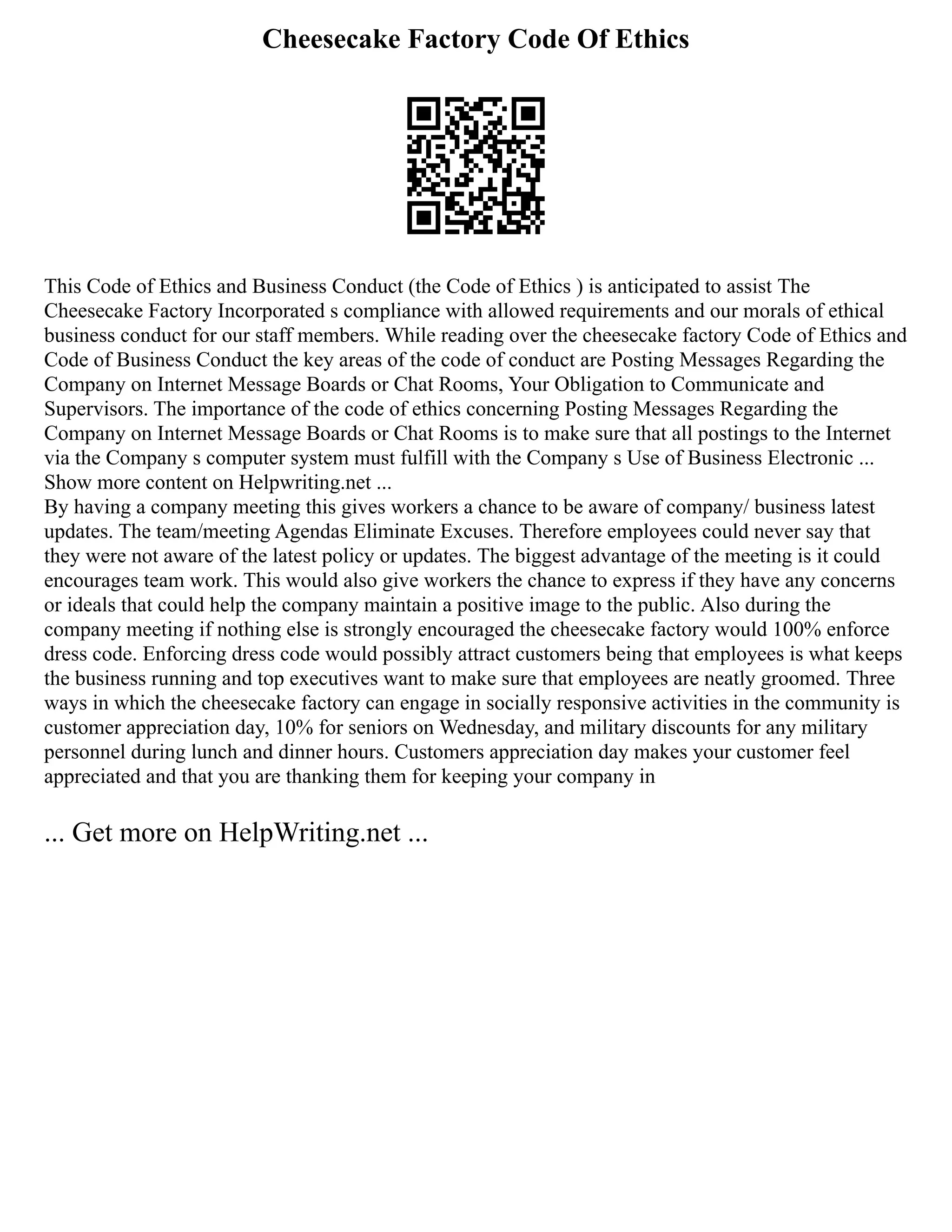 Cheesecake Factory Code Of Ethics
This Code of Ethics and Business Conduct (the Code of Ethics ) is anticipated to assist The
Cheesecake Factory Incorporated s compliance with allowed requirements and our morals of ethical
business conduct for our staff members. While reading over the cheesecake factory Code of Ethics and
Code of Business Conduct the key areas of the code of conduct are Posting Messages Regarding the
Company on Internet Message Boards or Chat Rooms, Your Obligation to Communicate and
Supervisors. The importance of the code of ethics concerning Posting Messages Regarding the
Company on Internet Message Boards or Chat Rooms is to make sure that all postings to the Internet
via the Company s computer system must fulfill with the Company s Use of Business Electronic ...
Show more content on Helpwriting.net ...
By having a company meeting this gives workers a chance to be aware of company/ business latest
updates. The team/meeting Agendas Eliminate Excuses. Therefore employees could never say that
they were not aware of the latest policy or updates. The biggest advantage of the meeting is it could
encourages team work. This would also give workers the chance to express if they have any concerns
or ideals that could help the company maintain a positive image to the public. Also during the
company meeting if nothing else is strongly encouraged the cheesecake factory would 100% enforce
dress code. Enforcing dress code would possibly attract customers being that employees is what keeps
the business running and top executives want to make sure that employees are neatly groomed. Three
ways in which the cheesecake factory can engage in socially responsive activities in the community is
customer appreciation day, 10% for seniors on Wednesday, and military discounts for any military
personnel during lunch and dinner hours. Customers appreciation day makes your customer feel
appreciated and that you are thanking them for keeping your company in
... Get more on HelpWriting.net ...
 