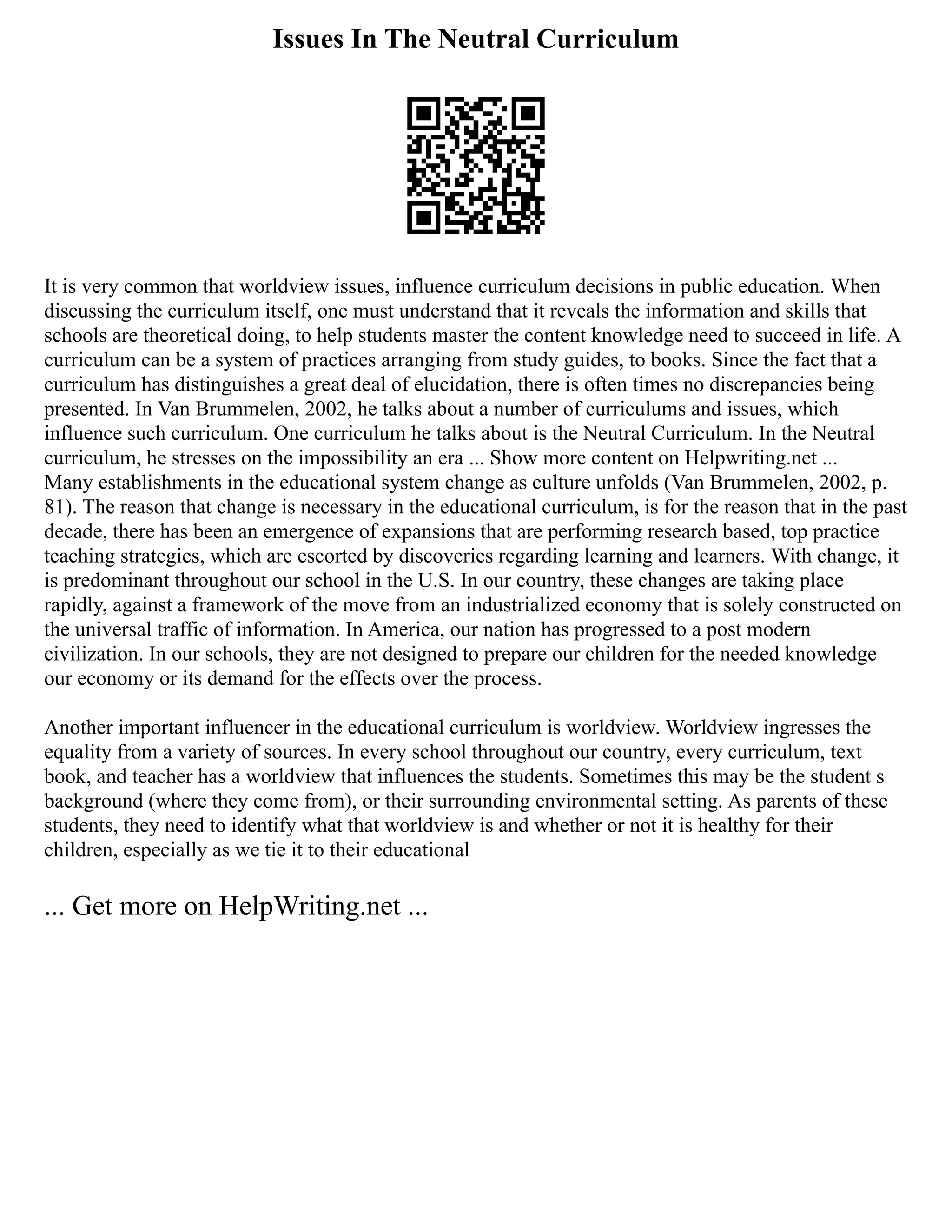 Issues In The Neutral Curriculum
It is very common that worldview issues, influence curriculum decisions in public education. When
discussing the curriculum itself, one must understand that it reveals the information and skills that
schools are theoretical doing, to help students master the content knowledge need to succeed in life. A
curriculum can be a system of practices arranging from study guides, to books. Since the fact that a
curriculum has distinguishes a great deal of elucidation, there is often times no discrepancies being
presented. In Van Brummelen, 2002, he talks about a number of curriculums and issues, which
influence such curriculum. One curriculum he talks about is the Neutral Curriculum. In the Neutral
curriculum, he stresses on the impossibility an era ... Show more content on Helpwriting.net ...
Many establishments in the educational system change as culture unfolds (Van Brummelen, 2002, p.
81). The reason that change is necessary in the educational curriculum, is for the reason that in the past
decade, there has been an emergence of expansions that are performing research based, top practice
teaching strategies, which are escorted by discoveries regarding learning and learners. With change, it
is predominant throughout our school in the U.S. In our country, these changes are taking place
rapidly, against a framework of the move from an industrialized economy that is solely constructed on
the universal traffic of information. In America, our nation has progressed to a post modern
civilization. In our schools, they are not designed to prepare our children for the needed knowledge
our economy or its demand for the effects over the process.
Another important influencer in the educational curriculum is worldview. Worldview ingresses the
equality from a variety of sources. In every school throughout our country, every curriculum, text
book, and teacher has a worldview that influences the students. Sometimes this may be the student s
background (where they come from), or their surrounding environmental setting. As parents of these
students, they need to identify what that worldview is and whether or not it is healthy for their
children, especially as we tie it to their educational
... Get more on HelpWriting.net ...
 