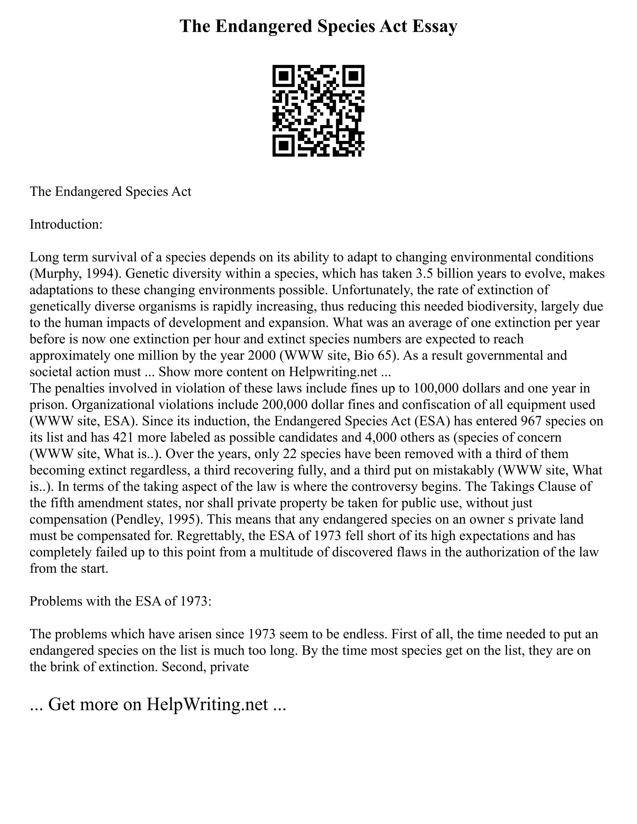 The Endangered Species Act Essay
The Endangered Species Act
Introduction:
Long term survival of a species depends on its ability to adapt to changing environmental conditions
(Murphy, 1994). Genetic diversity within a species, which has taken 3.5 billion years to evolve, makes
adaptations to these changing environments possible. Unfortunately, the rate of extinction of
genetically diverse organisms is rapidly increasing, thus reducing this needed biodiversity, largely due
to the human impacts of development and expansion. What was an average of one extinction per year
before is now one extinction per hour and extinct species numbers are expected to reach
approximately one million by the year 2000 (WWW site, Bio 65). As a result governmental and
societal action must ... Show more content on Helpwriting.net ...
The penalties involved in violation of these laws include fines up to 100,000 dollars and one year in
prison. Organizational violations include 200,000 dollar fines and confiscation of all equipment used
(WWW site, ESA). Since its induction, the Endangered Species Act (ESA) has entered 967 species on
its list and has 421 more labeled as possible candidates and 4,000 others as (species of concern
(WWW site, What is..). Over the years, only 22 species have been removed with a third of them
becoming extinct regardless, a third recovering fully, and a third put on mistakably (WWW site, What
is..). In terms of the taking aspect of the law is where the controversy begins. The Takings Clause of
the fifth amendment states, nor shall private property be taken for public use, without just
compensation (Pendley, 1995). This means that any endangered species on an owner s private land
must be compensated for. Regrettably, the ESA of 1973 fell short of its high expectations and has
completely failed up to this point from a multitude of discovered flaws in the authorization of the law
from the start.
Problems with the ESA of 1973:
The problems which have arisen since 1973 seem to be endless. First of all, the time needed to put an
endangered species on the list is much too long. By the time most species get on the list, they are on
the brink of extinction. Second, private
... Get more on HelpWriting.net ...
 