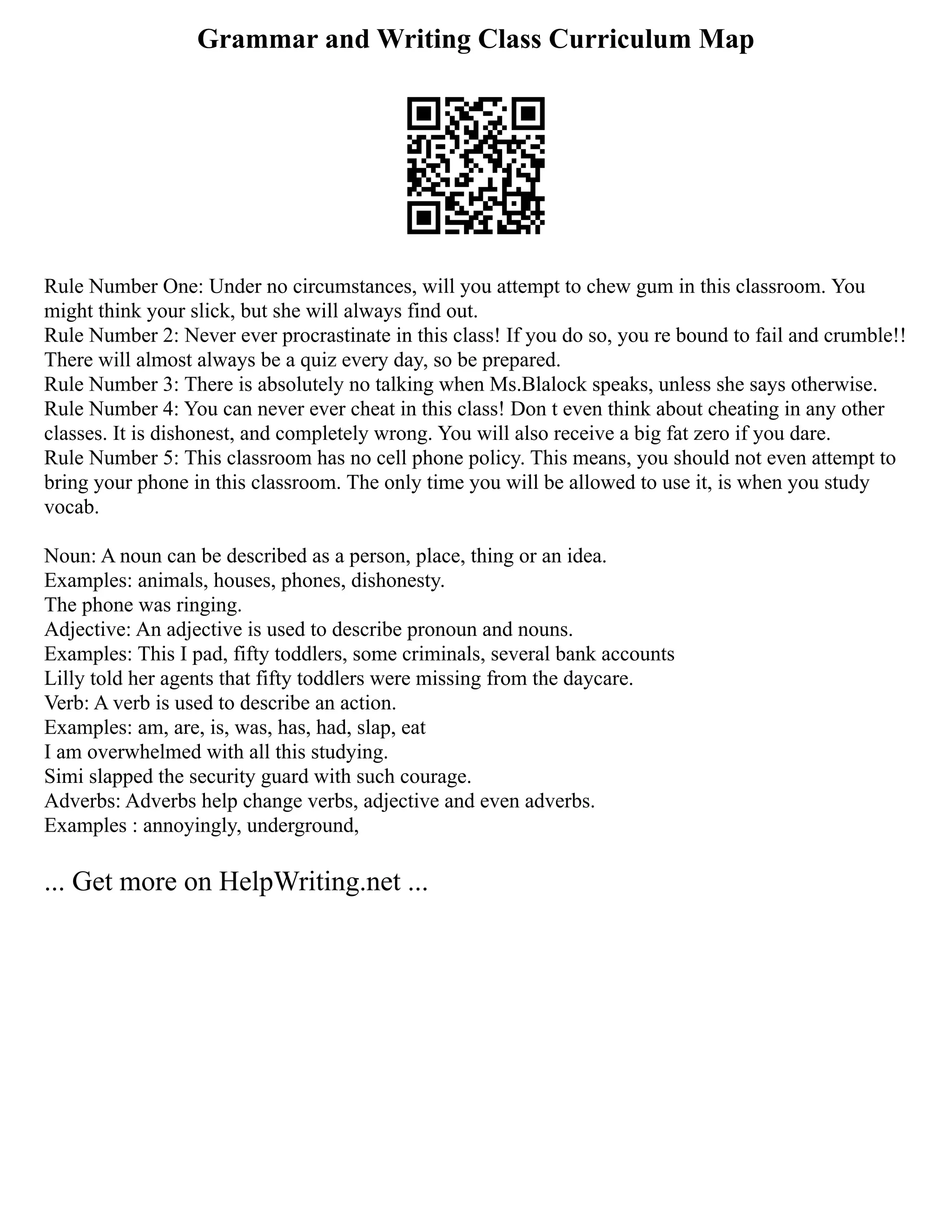 Grammar and Writing Class Curriculum Map
Rule Number One: Under no circumstances, will you attempt to chew gum in this classroom. You
might think your slick, but she will always find out.
Rule Number 2: Never ever procrastinate in this class! If you do so, you re bound to fail and crumble!!
There will almost always be a quiz every day, so be prepared.
Rule Number 3: There is absolutely no talking when Ms.Blalock speaks, unless she says otherwise.
Rule Number 4: You can never ever cheat in this class! Don t even think about cheating in any other
classes. It is dishonest, and completely wrong. You will also receive a big fat zero if you dare.
Rule Number 5: This classroom has no cell phone policy. This means, you should not even attempt to
bring your phone in this classroom. The only time you will be allowed to use it, is when you study
vocab.
Noun: A noun can be described as a person, place, thing or an idea.
Examples: animals, houses, phones, dishonesty.
The phone was ringing.
Adjective: An adjective is used to describe pronoun and nouns.
Examples: This I pad, fifty toddlers, some criminals, several bank accounts
Lilly told her agents that fifty toddlers were missing from the daycare.
Verb: A verb is used to describe an action.
Examples: am, are, is, was, has, had, slap, eat
I am overwhelmed with all this studying.
Simi slapped the security guard with such courage.
Adverbs: Adverbs help change verbs, adjective and even adverbs.
Examples : annoyingly, underground,
... Get more on HelpWriting.net ...
 