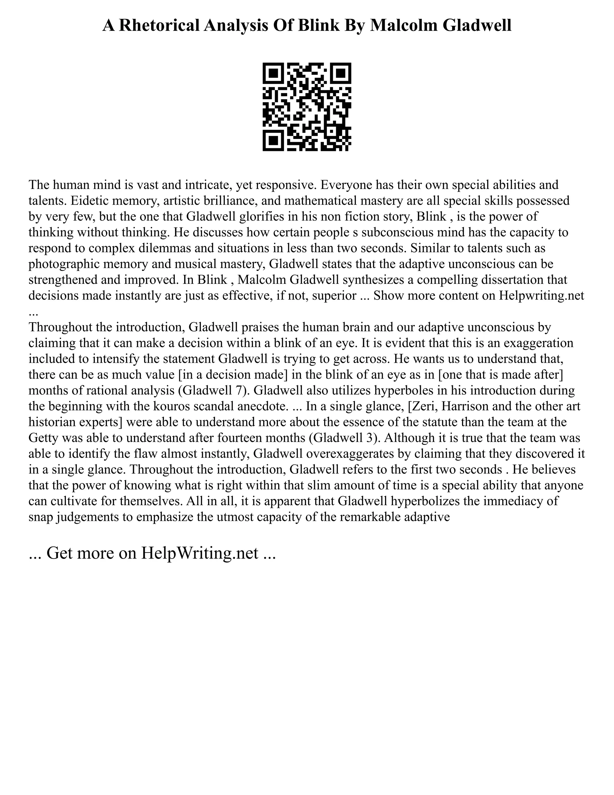 A Rhetorical Analysis Of Blink By Malcolm Gladwell
The human mind is vast and intricate, yet responsive. Everyone has their own special abilities and
talents. Eidetic memory, artistic brilliance, and mathematical mastery are all special skills possessed
by very few, but the one that Gladwell glorifies in his non fiction story, Blink , is the power of
thinking without thinking. He discusses how certain people s subconscious mind has the capacity to
respond to complex dilemmas and situations in less than two seconds. Similar to talents such as
photographic memory and musical mastery, Gladwell states that the adaptive unconscious can be
strengthened and improved. In Blink , Malcolm Gladwell synthesizes a compelling dissertation that
decisions made instantly are just as effective, if not, superior ... Show more content on Helpwriting.net
...
Throughout the introduction, Gladwell praises the human brain and our adaptive unconscious by
claiming that it can make a decision within a blink of an eye. It is evident that this is an exaggeration
included to intensify the statement Gladwell is trying to get across. He wants us to understand that,
there can be as much value [in a decision made] in the blink of an eye as in [one that is made after]
months of rational analysis (Gladwell 7). Gladwell also utilizes hyperboles in his introduction during
the beginning with the kouros scandal anecdote. ... In a single glance, [Zeri, Harrison and the other art
historian experts] were able to understand more about the essence of the statute than the team at the
Getty was able to understand after fourteen months (Gladwell 3). Although it is true that the team was
able to identify the flaw almost instantly, Gladwell overexaggerates by claiming that they discovered it
in a single glance. Throughout the introduction, Gladwell refers to the first two seconds . He believes
that the power of knowing what is right within that slim amount of time is a special ability that anyone
can cultivate for themselves. All in all, it is apparent that Gladwell hyperbolizes the immediacy of
snap judgements to emphasize the utmost capacity of the remarkable adaptive
... Get more on HelpWriting.net ...
 