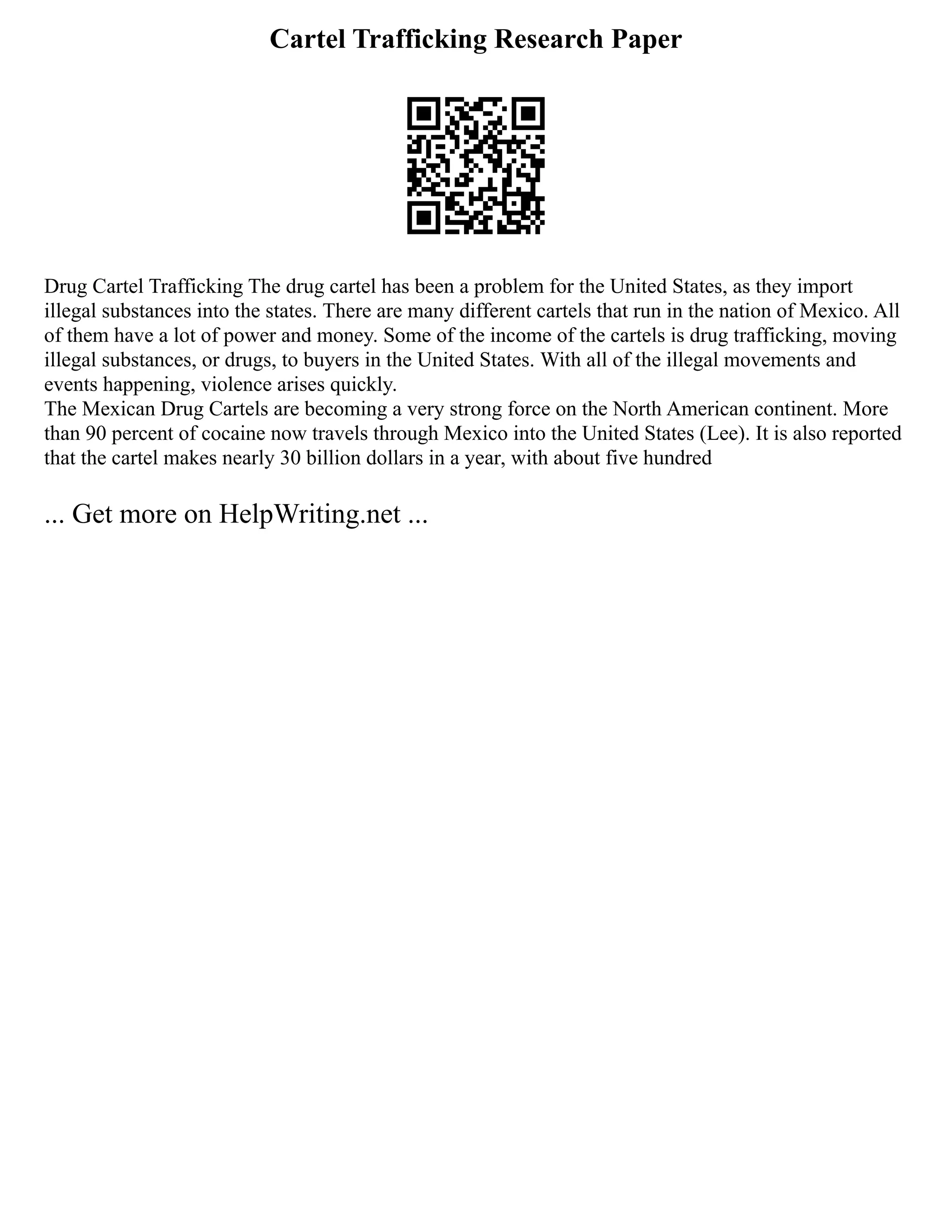 Cartel Trafficking Research Paper
Drug Cartel Trafficking The drug cartel has been a problem for the United States, as they import
illegal substances into the states. There are many different cartels that run in the nation of Mexico. All
of them have a lot of power and money. Some of the income of the cartels is drug trafficking, moving
illegal substances, or drugs, to buyers in the United States. With all of the illegal movements and
events happening, violence arises quickly.
The Mexican Drug Cartels are becoming a very strong force on the North American continent. More
than 90 percent of cocaine now travels through Mexico into the United States (Lee). It is also reported
that the cartel makes nearly 30 billion dollars in a year, with about five hundred
... Get more on HelpWriting.net ...
 