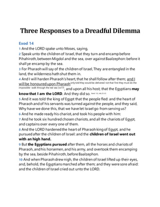 Three Responses to a Dreadful Dilemma
Exod 14
1 And the LORD spake unto Moses, saying,
2 Speak unto the children of Israel, that they turn and encampbefore
Pihahiroth, between Migdol and the sea, over againstBaalzephon: before it
shall ye encamp by the sea.
3 For Pharaoh will say of the children of Israel, They are entangled in the
land, the wilderness hath shut them in.
4 And I will harden Pharaoh's heart, that he shall follow after them; and I
will be honouredupon Pharaohonly told they would be delivered not that first they must do the
impossible- walk through the red sea (vs17)
, and upon all his host; that the Egyptians may
know that I am the LORD. And they did so. Exod. 5:2, Job 21:15
5 And it was told the king of Egypt that the people fled: and the heart of
Pharaoh andof his servants was turned againstthe people, and they said,
Why have we done this, that we have let Israel go from servingus?
6 And he made ready his chariot, and took his people with him:
7 And he took six hundredchosen chariots, and all the chariots of Egypt,
and captains over every one of them.
8 And the LORD hardenedthe heart of Pharaoh kingof Egypt, and he
pursuedafter the children of Israel: and the children of Israel went out
with an high hand.
9 But the Egyptians pursued after them, all the horses and chariots of
Pharaoh, andhis horsemen, and his army, and overtook them encamping
by the sea, beside Pihahiroth, before Baalzephon.
10 And when Pharaoh drew nigh, the children of Israel lifted up their eyes,
and, behold, the Egyptians marched after them; and they were sore afraid:
and the children of Israel cried out unto the LORD.
 