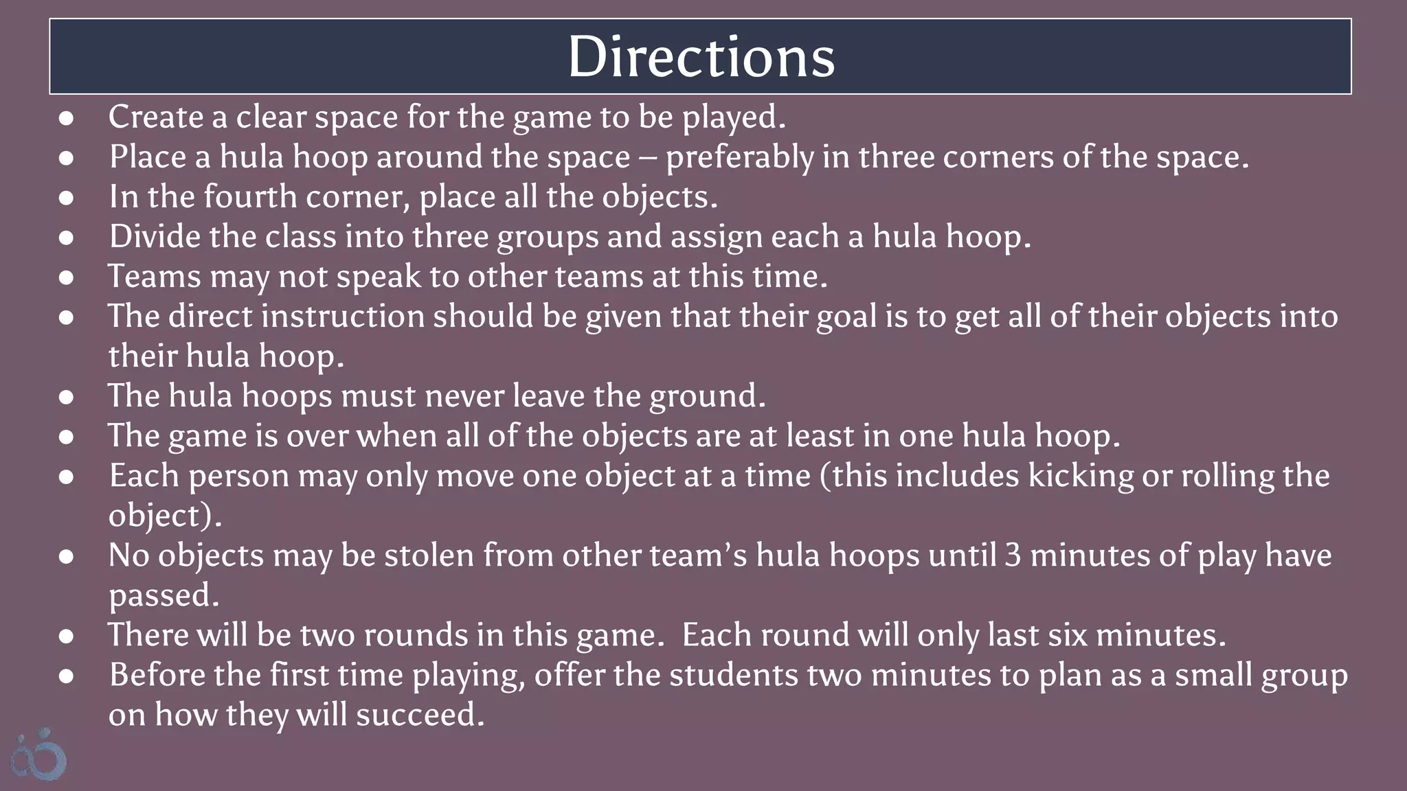 ● Create a clear space for the game to be played.
● Place a hula hoop around the space – preferably in three corners of the space.
● In the fourth corner, place all the objects.
● Divide the class into three groups and assign each a hula hoop.
● Teams may not speak to other teams at this time.
● The direct instruction should be given that their goal is to get all of their objects into
their hula hoop.
● The hula hoops must never leave the ground.
● The game is over when all of the objects are at least in one hula hoop.
● Each person may only move one object at a time (this includes kicking or rolling the
object).
● No objects may be stolen from other team’s hula hoops until 3 minutes of play have
passed.
● There will be two rounds in this game. Each round will only last six minutes.
● Before the first time playing, offer the students two minutes to plan as a small group
on how they will succeed.
Directions
 