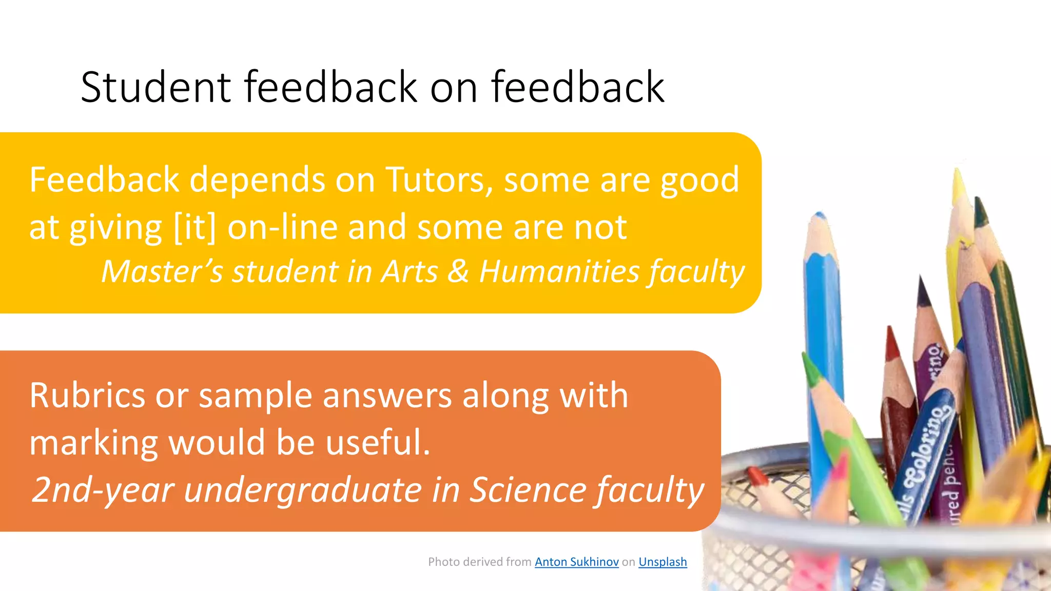 Student feedback on feedback
Photo derived from Anton Sukhinov on Unsplash
Feedback depends on Tutors, some are good
at giving [it] on-line and some are not
Master’s student in Arts & Humanities faculty
Rubrics or sample answers along with
marking would be useful.
2nd-year undergraduate in Science faculty
 