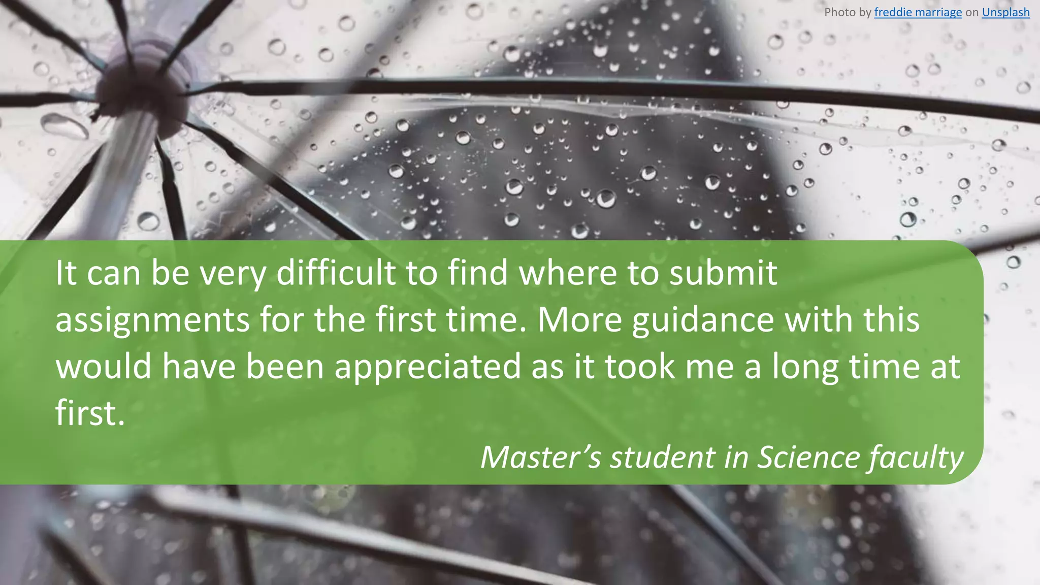 It can be very difficult to find where to submit
assignments for the first time. More guidance with this
would have been appreciated as it took me a long time at
first.
Master’s student in Science faculty
Photo by freddie marriage on Unsplash
 