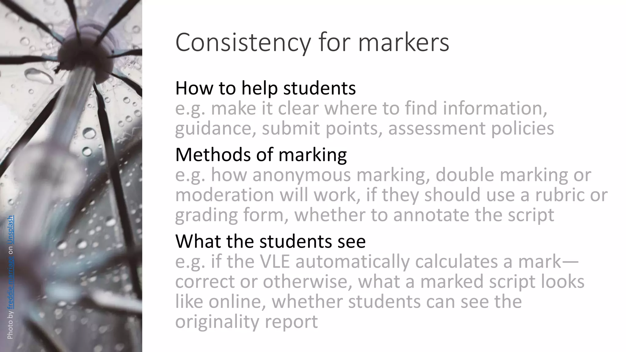 How to help students
e.g. make it clear where to find information,
guidance, submit points, assessment policies
Methods of marking
e.g. how anonymous marking, double marking or
moderation will work, if they should use a rubric or
grading form, whether to annotate the script
What the students see
e.g. if the VLE automatically calculates a mark—
correct or otherwise, what a marked script looks
like online, whether students can see the
originality report
Consistency for markers
PhotobyfreddiemarriageonUnsplash
 