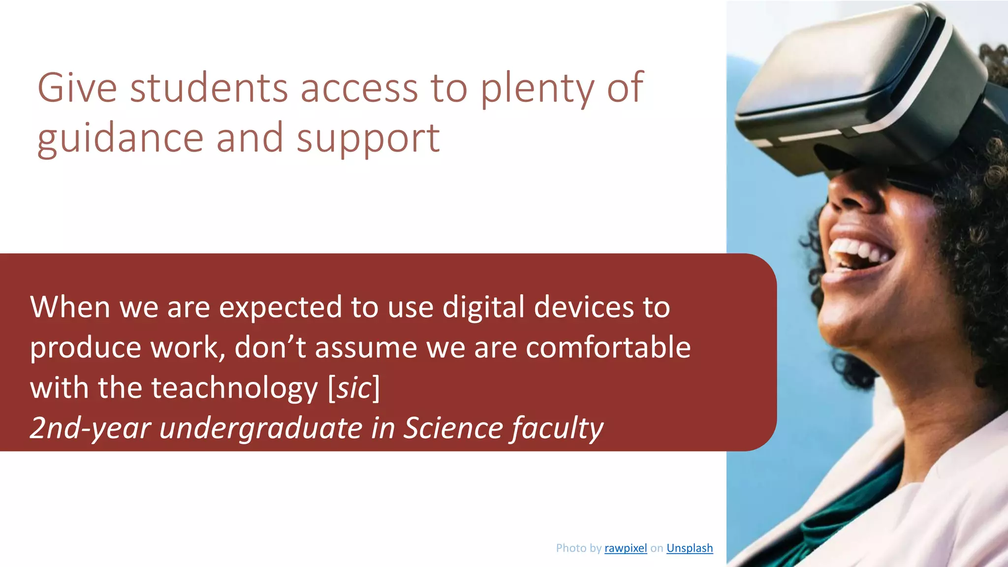 Give students access to plenty of
guidance and support
When we are expected to use digital devices to
produce work, don’t assume we are comfortable
with the teachnology [sic]
2nd-year undergraduate in Science faculty
Photo by rawpixel on Unsplash
 