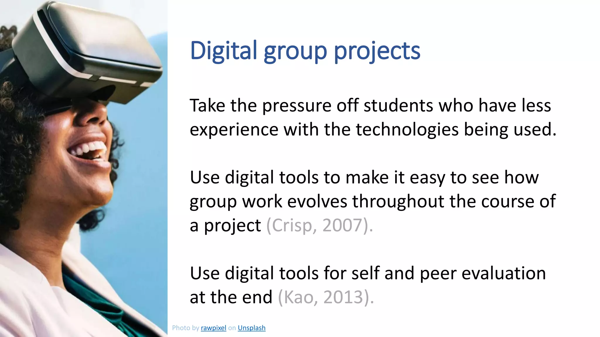Take the pressure off students who have less
experience with the technologies being used.
Use digital tools to make it easy to see how
group work evolves throughout the course of
a project (Crisp, 2007).
Use digital tools for self and peer evaluation
at the end (Kao, 2013).
Digital group projects
Photo by rawpixel on Unsplash
 