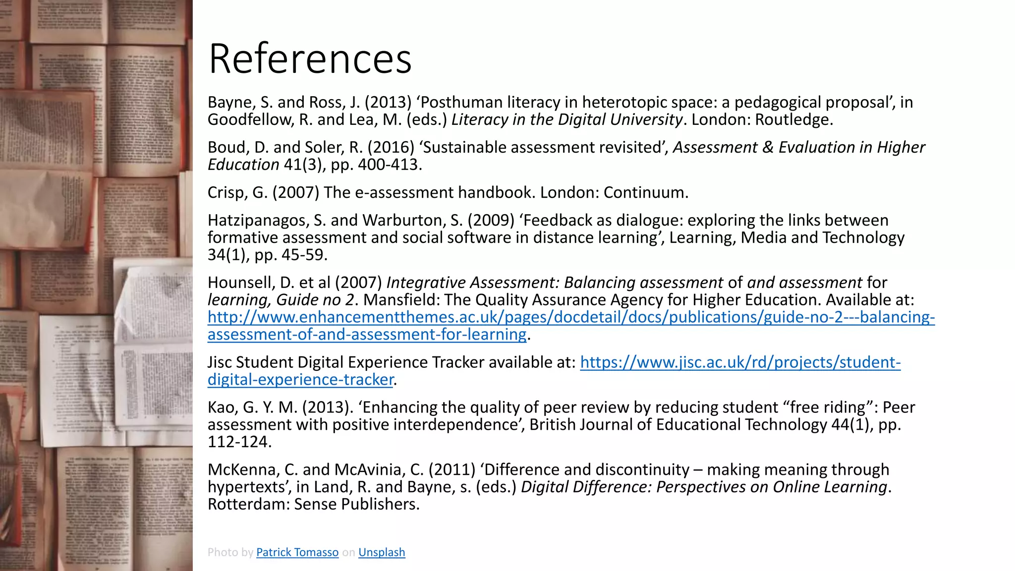 References
Bayne, S. and Ross, J. (2013) ‘Posthuman literacy in heterotopic space: a pedagogical proposal’, in
Goodfellow, R. and Lea, M. (eds.) Literacy in the Digital University. London: Routledge.
Boud, D. and Soler, R. (2016) ‘Sustainable assessment revisited’, Assessment & Evaluation in Higher
Education 41(3), pp. 400-413.
Crisp, G. (2007) The e-assessment handbook. London: Continuum.
Hatzipanagos, S. and Warburton, S. (2009) ‘Feedback as dialogue: exploring the links between
formative assessment and social software in distance learning’, Learning, Media and Technology
34(1), pp. 45-59.
Hounsell, D. et al (2007) Integrative Assessment: Balancing assessment of and assessment for
learning, Guide no 2. Mansfield: The Quality Assurance Agency for Higher Education. Available at:
http://www.enhancementthemes.ac.uk/pages/docdetail/docs/publications/guide-no-2---balancing-
assessment-of-and-assessment-for-learning.
Jisc Student Digital Experience Tracker available at: https://www.jisc.ac.uk/rd/projects/student-
digital-experience-tracker.
Kao, G. Y. M. (2013). ‘Enhancing the quality of peer review by reducing student “free riding”: Peer
assessment with positive interdependence’, British Journal of Educational Technology 44(1), pp.
112-124.
McKenna, C. and McAvinia, C. (2011) ‘Difference and discontinuity – making meaning through
hypertexts’, in Land, R. and Bayne, s. (eds.) Digital Difference: Perspectives on Online Learning.
Rotterdam: Sense Publishers.
Photo by Patrick Tomasso on Unsplash
 