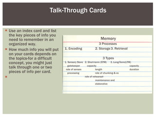 Talk-Through Cards Use an index card and list the key pieces of info you need to remember in an organized way.  How much info you will put on your cards depends on the topics-for a difficult concept, you might just talk through one or two pieces of info per card. Memory 3 Processes  1. Encoding 2. Storage 3. Retrieval 3 Types 1. Sensory Store  2. Short-term (STM)  3. Long-Term(LTM)  gatekeeper  capacity   capacity  role of senses length   duration processing  role of chunking & ex role of rehearsal- maintenance and  elaborative  