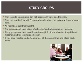 STUDY GROUPS They include classmates, but not necessarily your good friends. They are relatively small. Five members is about the max any group should have.  All members pull their weight. The groups don’t take place of reflecting and rehearsing on your own. Study groups are best used for reviewing info, for troubleshooting difficult material, and for testing each other.  If you have regular study group, meet at the same time and place each week.  