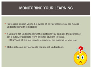 Professors expect you to be aware of any problems you are having understanding the material. If you are not understanding the material you can ask the professor, get a tutor, or get help from another student in class.  DON’T wait till the last minute to read over the material for your test. Make notes on any concepts you do not understand. MONITORING YOUR LEARNING 