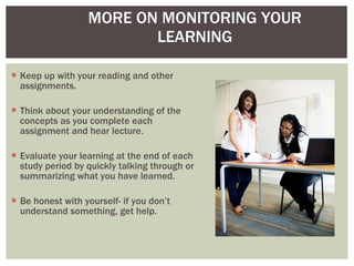 Keep up with your reading and other assignments. Think about your understanding of the concepts as you complete each assignment and hear lecture. Evaluate your learning at the end of each study period by quickly talking through or summarizing what you have learned. Be honest with yourself- if you don’t understand something, get help. MORE ON MONITORING YOUR LEARNING 