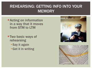 REHEARSING: GETTING INFO INTO YOUR MEMORY Acting on information in a way that it moves from STM to LTM Two basic ways of rehearsing Say it again Get it in writing  