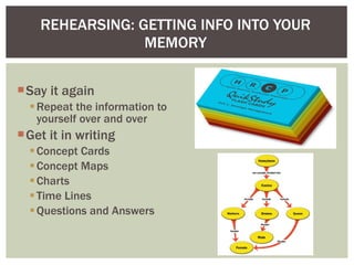 REHEARSING: GETTING INFO INTO YOUR MEMORY Say it again Repeat the information to yourself over and over Get it in writing Concept Cards Concept Maps Charts Time Lines Questions and Answers  
