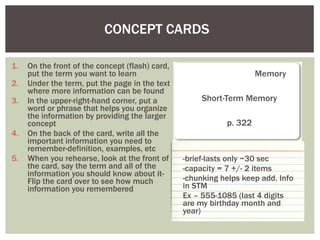 CONCEPT CARDS  On the front of the concept (flash) card, put the term you want to learn Under the term, put the page in the text where more information can be found In the upper-right-hand corner, put a word or phrase that helps you organize the information by providing the larger concept On the back of the card, write all the important information you need to remember-definition, examples, etc When you rehearse, look at the front of the card, say the term and all of the information you should know about it- Flip the card over to see how much information you remembered    Memory Short-Term Memory p. 322 -brief-lasts only ~30 sec -capacity = 7 +/- 2 items -chunking helps keep add. Info in STM Ex – 555-1085 (last 4 digits are my birthday month and year) 