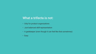 • Only for product organizations
• Just balanced skill representation
• A gatekeeper (even though it can feel like that sometimes)
• Easy
What a trifecta is not:
 