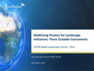 Mobilizing Finance for Landscape
Initiatives: Three Scalable Instruments
CIFOR Global Landscapes Forum - Paris
December 6, 2015
John Tobin-de la Puente, CREDIT SUISSE
 
