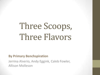 Three Scoops,
       Three Flavors
By Primary Benchspiration
Jerrina Alverio, Andy Eggink, Caleb Fowler,
Allison Molleson
 