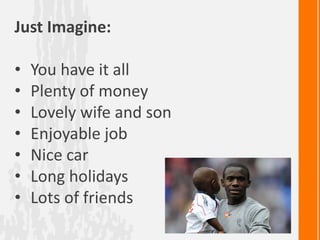 Just Imagine:

•   You have it all
•   Plenty of money
•   Lovely wife and son
•   Enjoyable job
•   Nice car
•   Long holidays
•   Lots of friends
 